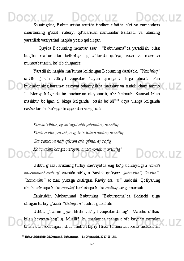 Shuningdek,   Bobur   ushbu   asarida   ijodkor   sifatida   o‘zi   va   zamondosh
shoirlarning   g‘azal,   ruboiy,   qit’alaridan   namunalar   keltiradi   va   ularning
yaratilish vaziyatlari haqida yozib qoldirgan.
                Quyida   Boburning   memuar   asar   –   “Boburnoma”da   yaratilishi   bilan
bog‘liq   ma’lumotlar   keltirilgan   g‘azallarida   qofiya,   vazn   va   mazmun
munosabatlarini ko‘rib chiqamiz.
Yaratilishi haqida ma’lumot keltirilgan Boburning dastlabki  “Yaxshiliq”
radifli   g‘azali   906-yil   voqealari   bayon   qilinganda   tilga   olinadi.   Fon
hukmdorining karam-u saxovat  odamiylikda mashhur  va taniqli  ekani  ammo
“…Menga   kelganda   bir   nochorroq   ot   yuborib,   o‘zi   kelmadi.   Saxovat   bilan
mashhur   bo‘lgan   el   bizga   kelganda     xasis   bo‘ldi” 53
  deya   ularga   kelganda
navkarlaricha ko‘zga ilmaganidan yozg‘iradi.
Kim ko‘ribtur, ey ko‘ngul ahli jahondin yaxshiliq
Kimki andin yaxshi yo‘q, ko‘z tutma ondin yaxshiliq.
Gar zamonni nafy qilsam ayb qilma, ey rafiq.
Ko‘rmadim hargiz netoyin, bu zamondin yaxshilig‘
Ushbu   g‘azal   aruzning   turkiy   she’riyatda   eng   ko‘p   uchraydigan   ramali
musammani mahzuf    vaznida bitilgan. Baytda qofiyani “ jahondin”, “ondin”,
“zamondin”   so‘zlari   yuzaga   keltirgan.   Raviy   esa   “n”   undoshi.   Qofiyaning
o‘zak tarkibiga ko‘ra  murdaf,  tuzilishiga ko‘ra  mutlaq   turiga mansub.
Zahiriddin   Muhammad   Boburning   “Boburnoma”da   ikkinchi   tilga
olingan turkiy g‘azali  “Ortuqsen”  radifli g‘azalidir.
Ushbu   g‘azalning   yaratilishi   907-yil   voqealarida   tog‘li   Mascho   o‘lkasi
bilan   bevosita   bog‘liq.   Muallif     bu   maskanda   toshga   o‘yib   bayt   va   narsalar
bitish   odat   ekanligini,   shoir   mullo   Hajriy   Hisor   tomonidan   kelib   mulozamat
53
 Bobur Zahiriddin Muhammad. Boburnoma. –T.: O‘qituvchi, 2017–B . 158 .
57 