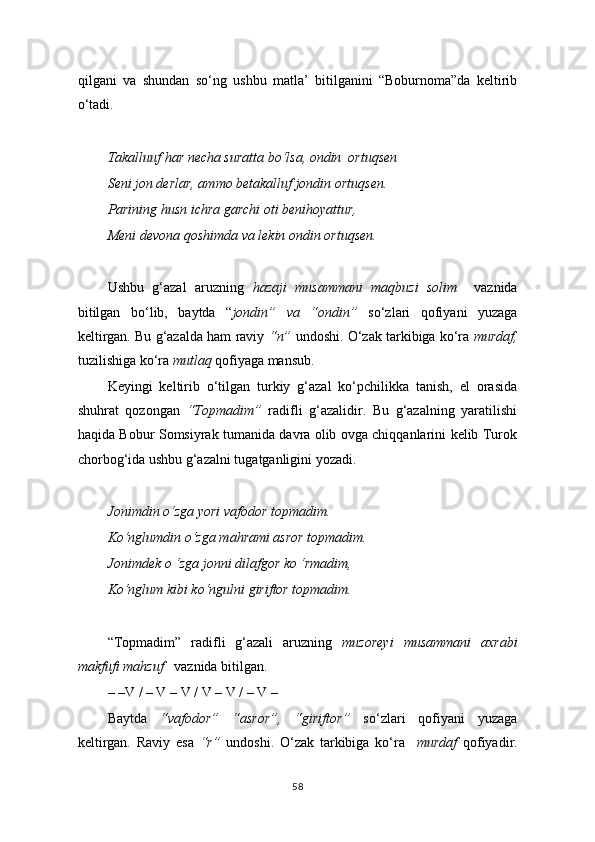 qilgani   va   shundan   so‘ng   ushbu   matla’   bitilganini   “Boburnoma”da   keltirib
o‘tadi.
Takalluuf har necha suratta bo‘lsa, ondin  ortuqsen
Seni jon derlar, ammo betakalluf jondin ortuqsen.
Parining husn ichra garchi oti benihoyattur,
Meni devona qoshimda va lekin ondin ortuqsen.
Ushbu   g‘azal   aruzning   hazaji   musammani   maqbuzi   solim     vaznida
bitilgan   bo‘lib,   baytda   “ jondin”   va   “ondin”   so‘zlari   qofiyani   yuzaga
keltirgan. Bu g‘azalda ham raviy  “n”  undoshi. O‘zak tarkibiga ko‘ra  murdaf,
tuzilishiga ko‘ra  mutlaq  qofiyaga mansub.
Keyingi   keltirib   o‘tilgan   turkiy   g‘azal   ko‘pchilikka   tanish,   el   orasida
shuhrat   qozongan   “Topmadim”   radifli   g‘azalidir.   Bu   g‘azalning   yaratilishi
haqida Bobur Somsiyrak tumanida davra olib ovga chiqqanlarini kelib Turok
chorbog‘ida ushbu g‘azalni tugatganligini yozadi.
Jonimdin o‘zga yori vafodor topmadim.
Ko‘nglumdin o‘zga mahrami asror topmadim.
Jonimdek o ‘zga jonni dilafgor ko ‘rmadim,
Ko‘nglum kibi ko‘ngulni giriftor topmadim.
“Topmadim”   radifli   g‘azali   aruzning   muzoreyi   musammani   axrabi
makfufi mahzuf     vaznida bitilgan. 
    – –V / – V – V / V – V / – V –
Baytda   “vafodor”   “asror”,   “giriftor”   so‘zlari   qofiyani   yuzaga
keltirgan.   Raviy   esa   “r”   undoshi.   O‘zak   tarkibiga   ko‘ra     murdaf   qofiyadir.
58 