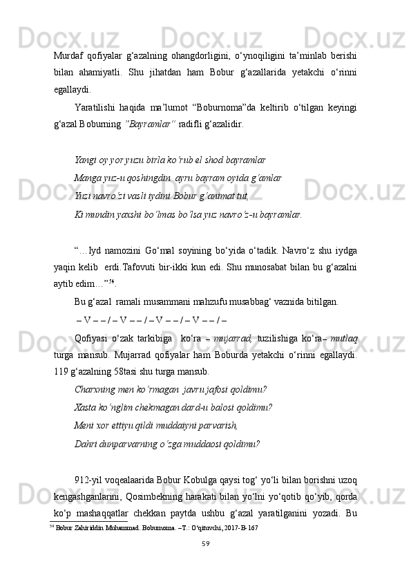 Murdaf   qofiyalar   g‘azalning   ohangdorligini,   o‘ynoqiligini   ta’minlab   berishi
bilan   ahamiyatli.   Shu   jihatdan   ham   Bobur   g‘azallarida   yetakchi   o‘rinni
egallaydi. 
Yaratilishi   haqida   ma’lumot   “Boburnoma”da   keltirib   o‘tilgan   keyingi
g‘azal Boburning  “Bayramlar”  radifli g‘azalidir.
Yangi oy yor yuzu birla ko‘rub el shod bayramlar
Manga yuz-u qoshingdin  ayru bayram oyida g‘amlar
Yuzi navro‘zi vasli iydini Bobur g‘animat tut,
Ki mundin yaxshi bo‘lmas bo‘lsa yuz navro‘z-u bayramlar.
“…Iyd   namozini   Go‘mal   soyining   bo‘yida   o‘tadik.   Navro‘z   shu   iydga
yaqin kelib   erdi.Tafovuti  bir-ikki  kun edi. Shu munosabat  bilan bu g‘azalni
aytib edim…” 54
.
Bu g‘azal  ramali musammani mahzufu musabbag‘ vaznida bitilgan.
 – V – – / – V – – / – V – – / – V – – / –  
Qofiyasi   o‘zak   tarkibiga     ko‘ra   –   mujarrad,   tuzilishiga   ko‘ra –   mutlaq
turga   mansub.   Mujarrad   qofiyalar   ham   Boburda   yetakchi   o‘rinni   egallaydi.
119 g‘azalning 58tasi shu turga mansub.
Charxning men ko‘rmagan  javru jafosi qoldimu?
Xasta ko‘nglim chekmagan dard-u balosi qoldimu?
Meni xor ettiyu qildi muddaiyni parvarish,
Dahri dunparvarning o‘zga muddaosi qoldimu?
912-yil voqealaarida Bobur Kobulga qaysi tog‘ yo‘li bilan borishni uzoq
kengashganlarini, Qosimbekning harakati bilan yo‘lni yo‘qotib qo‘yib, qorda
ko‘p   mashaqqatlar   chekkan   paytda   ushbu   g‘azal   yaratilganini   yozadi.   Bu
54
 Bobur Zahiriddin Muhammad. Boburnoma. –T.: O‘qituvchi, 2017-B-167
59 