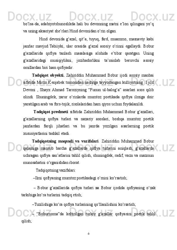 bo‘lsa-da, adabiyotshunoslikda  hali bu devonning matni  e’lon qilingani yo‘q
va uning aksariyat she’rlari Hind devonidan o‘rin olgan.
                    Hind   devonida   g‘azal,   qit’a,   tuyuq,   fard,   muammo,   masnaviy   kabi
janrlar   mavjud.Tabiiyki,   ular   orasida   g‘azal   asosiy   o‘rinni   egallaydi.   Bobur
g‘azallarida   qofiya   tanlash   masalasiga   alohida   e’tibor   qaratgan.   Uning
g‘azallaridagi   musiqiylikni,   jozibadorlikni   ta’minlab   beruvchi   asosiy
omillardan biri ham qofiyadir.
Tadqiqot   obyekti .   Zahiriddin   Muhammad   Bobur   ijodi   asosiy   manbai
sifatida Mirzo Kenjabek tomonidan nashrga tayyorlangan kulliyotning   I jild
Devoni   ,   Shayx   Ahmad   Taroziyning   “Funun   ul-balog‘a”   asarlari   asos   qilib
olindi.   Shuningdek,   zarur   o‘rinlarda   mumtoz   poetikada   qofiya   ilmiga   doir
yaratilgan arab va fors-tojik, risolalaridan ham qiyos uchun foydalanildi.
  Tadqiqot   predmeti   sifatida   Zahiriddin   Muhammad   Bobur   g‘azallari,
g‘azallarning   qofiya   turlari   va   nazariy   asoslari,   boshqa   mumtoz   poetik
janrlardan   farqli   jihatlari   va   bu   janrda   yozilgan   asarlarning   poetik
xususiyatlarini tashkil etadi.
Tadqiqotning   maqsadi   va   vazifalari .   Zahiriddin   Muhammad   Bobur
qalamiga   mansub   barcha   g‘azallarda   qofiya   turlarini   aniqlash,   g‘azallarda
uchragan qofiya san’atlarini tahlil qilish, shuningdek, radif, vazn va mazmun
munosabatini o‘rganishdan iborat.
   Tadqiqotning vazifalari :
 – Ilmi qofiyaning mumtoz poetikadagi o‘rni ni ko‘rsatish ;
  –   Bobur   g‘azallarida   qofiya   turlari   ва   Bobur   ijodida   qofiyaning   o‘zak
tarkibiga ko‘ra turlarini tadqiq etish;
– Tuzilishiga ko‘ra qofiya turlarining qo‘llanilishini ko‘rsatish;
–   “Boburnoma”da   keltirilgan   turkiy   g‘azallar   qofiyasini   poetik   tahlil
qili sh ;
6 