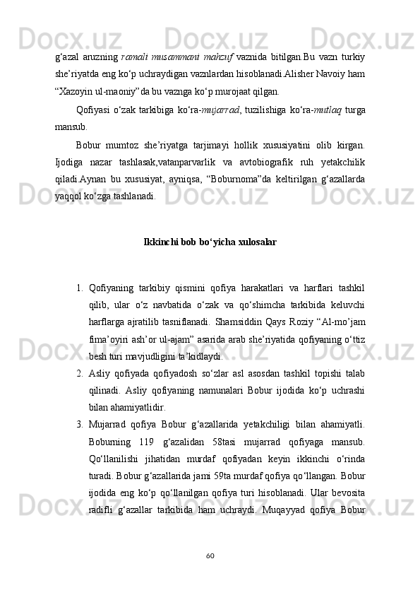 g‘azal   aruzning   ramali   musammani   mahzuf   vaznida   bitilgan.Bu   vazn   turkiy
she’riyatda eng ko‘p uchraydigan vaznlardan hisoblanadi.Alisher Navoiy ham
“Xazoyin ul-maoniy”da bu vaznga ko‘p murojaat qilgan.
Qofiyasi   o‘zak   tarkibiga   ko‘ra- mujarrad ,  tuzilishiga   ko‘ra- mutlaq   turga
mansub.
Bobur   mumtoz   she’riyatga   tarjimayi   hollik   xususiyatini   olib   kirgan.
Ijodiga   nazar   tashlasak,vatanparvarlik   va   avtobiografik   ruh   yetakchilik
qiladi.Aynan   bu   xususiyat,   ayniqsa,   “Boburnoma”da   keltirilgan   g‘azallarda
yaqqol ko‘zga tashlanadi.
Ikkinchi bob bo‘yicha xulosalar
1. Qofiyaning   tarkibiy   qismini   qofiya   harakatlari   va   harflari   tashkil
qilib,   ular   o‘z   navbatida   o‘zak   va   qo‘shimcha   tarkibida   keluvchi
harflarga   ajratilib   tasniflanadi.   Shamsiddin   Qays   Roziy   “Al-mo’jam
fima’oyiri ash’or ul-ajam”   asarida arab she’riyatida qofiyaning o‘ttiz
besh turi mavjudligini ta’kidlaydi.
2. Asliy   qofiyada   qofiyadosh   so‘zlar   asl   asosdan   tashkil   topishi   talab
qilinadi.   Asliy   qofiyaning   namunalari   Bobur   ijodida   ko‘p   uchrashi
bilan ahamiyatlidir.
3. Mujarrad   qofiya   Bobur   g ‘ azallarida   yetakchiligi   bilan   ahamiyatli.
Boburning   119   g‘azalidan   58tasi   mujarrad   qofiyaga   mansub.
Qo‘llanilishi   jihatidan   murdaf   qofiyadan   keyin   ikkinchi   o‘rinda
turadi. Bobur g ‘ azallarida jami 59ta murdaf qofiya qo ‘ llangan. Bobur
ijodida   eng   ko‘p   qo‘llanilgan   qofiya   turi   hisoblanadi.   Ular   bevosita
radifli   g ‘ azallar   tarkibida   ham   uchraydi.   Muqayyad   qofiya   Bobur
60 