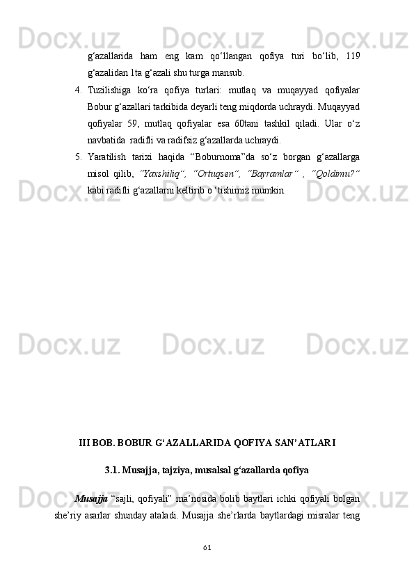 g ‘ azallarida   ham   eng   kam   qo ‘ llangan   qofiya   turi   bo ‘ lib,   119
g ‘ azalidan 1ta g ‘ azali shu turga mansub.
4. Tuzilishiga   ko‘ra   qofiya   turlari:   mutlaq   va   muqayyad   qofiyalar
Bobur g‘azallari tarkibida deyarli teng miqdorda uchraydi. Muqayyad
qofiyalar   59,   mutlaq   qofiyalar   esa   60tani   tashkil   qiladi.   Ular   o‘z
navbatida  radifli va radifsiz g‘azallarda uchraydi.
5. Yaratilish   tarixi   haqida   “Boburnoma”da   so‘z   borgan   g‘azallarga
misol   qilib,   “Yaxshiliq”,   “Ortuqsen”,   “Bayramlar”   ,   “Qoldimu?”
kabi radifli g‘azallarni keltirib o ‘tishimiz mumkin. 
III BOB. BOBUR G‘AZALLARIDA QOFIYA SAN’ATLARI
3.1. Musajja, tajziya, musalsal g‘azallarda qofiya
         
Musajja   “sajli,   qofiyali”   ma’nosida   bolib  baytlari   ichki   qofiyali   bolgan
she’riy   asarlar   shunday   ataladi.   Musajja   she’rlarda   baytlardagi   misralar   teng
61 
