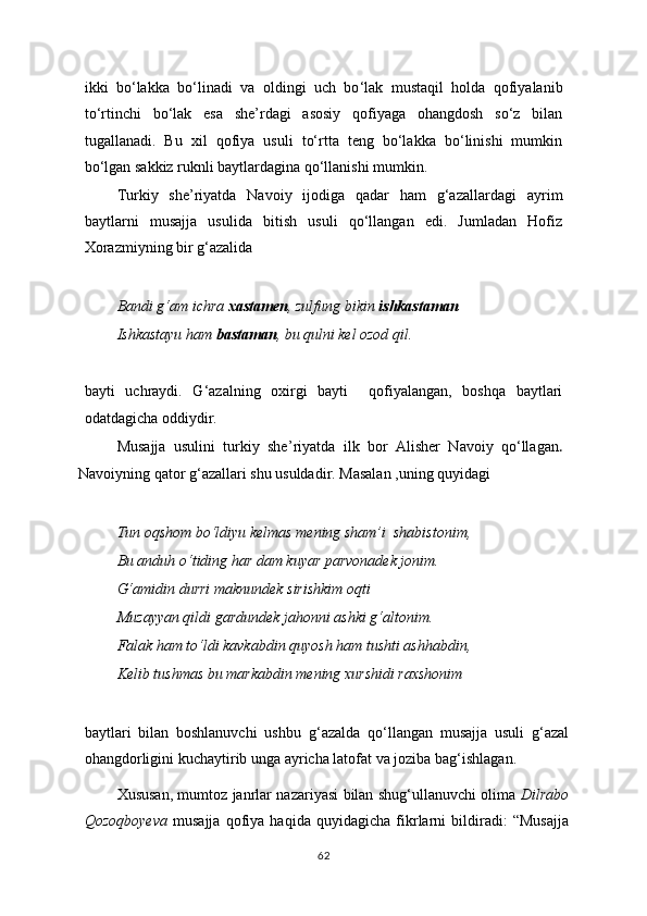 ikki   bo‘lakka   bo‘linadi   va   oldingi   uch   bo ‘ lak   mustaqil   holda   qofiyalanib
to‘rtinchi   bo‘lak   esa   she’rdagi   asosiy   qofiyaga   ohangdosh   so‘z   bilan
tugallanadi.   Bu   xil   qofiya   usuli   to‘rtta   teng   bo‘lakka   bo‘linishi   mumkin
bo‘lgan sakkiz ruknli baytlardagina qo‘llanishi mumkin.
Turkiy   she’riyatda   Navoiy   ijodiga   qadar   ham   g‘azallardagi   ayrim
baytlarni   musajja   usulida   bitish   usuli   qo‘llangan   edi.   Jumladan   Hofiz
Xorazmiyning bir g‘azalida
Bandi g‘am ichra  xastamen , zulfung bikin  ishkastaman
Ishkastayu ham  bastaman , bu qulni kel ozod qil.
bayti   uchraydi.   G ‘ azalning   oxirgi   bayti     qofiyalangan,   boshqa   baytlari
odatdagicha oddiydir.
Musajja   usulini   turkiy   she ’ riyatda   ilk   bor   Alisher   Navoiy   qo‘llagan .
Navoiyning qator g‘azallari shu usuldadir. Masalan ,uning quyidagi
Tun oqshom bo‘ldiyu kelmas mening sham’i  shabistonim,
Bu anduh o‘tiding har dam kuyar parvonadek jonim.
G‘amidin durri maknundek sirishkim oqti
Muzayyan qildi gardundek jahonni ashki g‘altonim.
Falak ham to‘ldi kavkabdin quyosh ham tushti ashhabdin,
Kelib tushmas bu markabdin mening xurshidi raxshonim
baytlari   bilan   boshlanuvchi   ushbu   g ‘a zalda   qo‘llangan   musajja   usuli   g‘azal
ohangdorligini kuchaytirib unga ayricha latofat va joziba bag ‘i shlagan.          
Xususan,   mumtoz janrlar nazariyasi bilan shug‘ullanuvchi olima   Dilrabo
Qozoqboyeva   musajja   qofiya   haqida   quyidagicha   fikrlarni   bildiradi:   “Musajja
62 