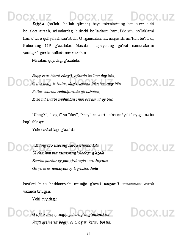 Tajziya   ( bo ‘ lak-   bo ‘ lak   qilmoq)   bayt   misralarining   har   birini   ikki
bo ‘ lakka   ajratib,   misralardagi   birinchi   bo ‘ laklarni   ham,   ikkinchi   bo ‘ laklarni
ham o ‘ zaro qofiyalash san’atidir. O ‘ rganishlarimiz natijasida ma’lum bo ‘ ldiki,
Boburning   119   g ‘ azalidan   5tasida     tajziyaning   go ‘ zal   namunalarini
yaratganligini ta’kidlashimiz mumkin.
Masalan, quyidagi g ‘ azalida:
Soqiy erur ishrat  chog‘i,  afsurda bo‘lma  day  bila,
O‘ttek chog ‘ ir keltur,  dag ‘ i , suhbat tutoshur  may  bila
Keltur sharobi  nobni ,omoda qil asbobni,
Xush tut sha‘bi  muhtobni  chun border ul  oy  bila
“Chog ‘ i”, “dag ‘ i” va “day”, “may” so ‘ zlari qo ‘ sh qofiyali baytga joziba
bag ‘ ishlagan.
Yoki   navbatdagi g ‘ azalda:
...Xating aro  uzoring  sabza ichinda  lola
Ul chashmi pur  xumoring  loladagi  g‘azola
Barcha parilar ey  jon  girdingda zoru  hayron
Go‘yo erur  namoyon  oy tegrasida  hola
baytlari   bilan   boshlanuvchi   musajja   g ‘ azali   muzore’i   musammani   axrab
vaznida bitilgan.
Yoki quyidagi:
G‘ofil o‘lma,ey  soqiy ,gul chog ‘ in  g‘animat  tut
Vaqti aysh erur  boqiy , ol chog‘ir, ketur,  bot  tut.
64 