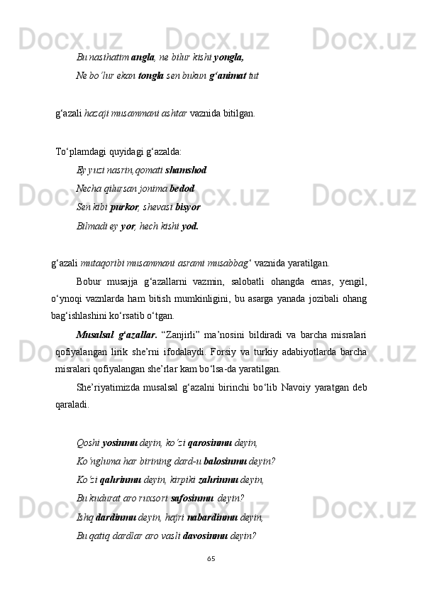 Bu nasihatim  angla , ne bilur kishi  yongla,
Ne bo‘lur ekan  tongla  sen bukun  g‘animat  tut
g ‘ azali  hazaji musammani ashtar  vaznida bitilgan.
To ‘ plamdagi quyidagi g ‘ azalda:
Ey   yuzi nasrin,qomati  shamshod
Necha qilursan jonima  bedod
Sen kibi  purkor , shevasi  bisyor
Bilmadi ey  yor , hech kishi  yod.
g ‘ azali  mutaqoribi musammani asrami musabbag ‘  vaznida yaratilgan.
Bobur   musajja   g ‘ azallarni   vazmin,   salobatli   ohangda   emas,   yengil,
o ‘ ynoqi   vaznlarda   ham   bitish   mumkinligini,   bu   asarga   yanada   jozibali   ohang
bag ‘ ishlashini ko ‘ rsatib o ‘ tgan.
Musalsal   g ‘ azallar .   “Zanjirli”   ma’nosini   bildiradi   va   barcha   misralari
qofiyalangan   lirik   she’rni   ifodalaydi.   Forsiy   va   turkiy   adabiyotlarda   barcha
misralari qofiyalangan she’rlar kam bo ‘ lsa-da yaratilgan.
She’riyatimizda   musalsal   g ‘ azalni   birinchi   bo ‘ lib   Navoiy   yaratgan   deb
qaraladi.
Qoshi  yosinmu  deyin, ko‘zi  qarosinmu  deyin,
Ko‘ngluma har birining dard-u  balosinmu  deyin?
Ko‘zi  qahrinmu  deyin, kirpiki  zahrinmu  deyin,
Bu kudurat aro ruxsori  safosinmu   deyin?
Ishq  dardinmu  deyin, hajri  nabardinmu  deyin,
Bu qatiq dardlar aro vasli  davosinmu  deyin?
65 