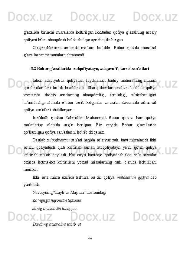 g ‘ azalida   birinchi   misralarda   keltirilgan   ikkitadan   qofiya   g ‘ azalning   asosiy
qofiyasi bilan ohangdosh holda she’rga ayricha jilo bergan.
O‘rganishlarimiz   asnosida   ma’lum   bo‘ldiki,   Bobur   ijodida   musalsal
g‘azallardan namunalar uchramaydi.
3.2 Bobur g‘azallarida  zulqofiyatayn, zulqavofi’, tarse’ san‘atlari
Jahon   adabiyotida   qofiyadan   foydalanish   badiiy   mahoratning   muhim
qirralaridan   biri   bo lib   hisoblanadi.   Sharq   shoirlari   azaldan   boshlab   qofiyaʻ
vositasida   she riy   asarlarning   ohangdorligi,   serjiloligi,   ta sirchanligini	
ʼ ʼ
ta minlashga   alohida   e tibor   berib   kelganlar   va   asrlar   davomida   xilma-xil	
ʼ ʼ
qofiya san atlari shakllangan.	
ʼ
Iste’dodli   ijodkor   Zahiriddin   Muhammad   Bobur   ijodida   ham   qofiya
san’atlariga   alohida   urg‘u   berilgan.   Biz   quyida   Bobur   g‘azallarida
qo‘llanilgan qofiya san’atlarini ko‘rib chiqamiz.
Dastlab   zulqofiyatayn   san’ati haqida so‘z yuritsak, bayt misralarida ikki
so zni   qofiyadosh   qilib   keltirish   san ati   zulqofiyatayn   ya ni   qo‘sh   qofiya	
ʻ ʼ ʼ
keltirish   san ati   deyiladi.   Har   qaysi   baytdagi   qofiyadosh   ikki   so z   misralar	
ʼ ʻ
oxirida   ketma-ket   keltirilishi   yoxud   misralarning   turli   o ‘ rnida   keltirilishi
mumkin.
Ikki   so z   misra   oxirida   keltirsa   bu   xil   qofiya  
ʻ mutakarrin   qofiya   deb
yuritiladi.
Navoiyning “Layli va Majnun” dostonidagi
Ko‘ngliga hayolidin tafakkur,
Jonig‘a visolidin tahayyur.
Dardimg‘a xayolini tabib  et
66 