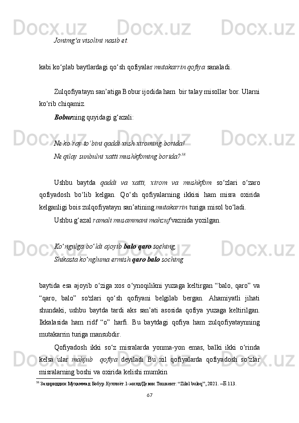 Jonimg a visolini nasib etʻ .
kabi ko plab baytlardagi qo	
ʻ ‘ sh qofiyalar  mutakarrin qofiya  sanaladi.
Zulqofiyatayn san’atiga Bobur ijodida ham  bir talay misollar bor. Ularni
ko‘rib chiqamiz.
Bobur ning quyidagi g‘azali:
Ne ko‘ray to’bini qaddi xush xiroming borida!
Ne qilay sunbulni xatti mushkfoming borida? 58
Ushbu   baytda   qaddi   va   xatti,   xirom   va   mushkfom   so zlari   o zaro	
ʻ ʻ
qofiyadosh   bo lib   kelgan.   Qo	
ʻ ‘ sh   qofiyalarning   ikkisi   ham   misra   oxirida
kelganligi bois zulqofiyatayn san atining 	
ʼ mutakarrin  turiga misol bo ‘ ladi.
Ushbu g‘azal  ramali musammani mahzuf  vaznida yozilgan.
Ko ‘ ngulga bo ‘ ldi ajoyib  balo qaro  soching,
Shikasta ko ‘ ngluma ermish  qaro balo  soching
baytida   esa   ajoyib   o ziga   xos   o	
ʻ ‘ ynoqilikni   yuzaga   keltirgan   “balo,   qaro”   va
“qaro,   balo ”   so'zlari   qo‘sh   qofiyani   belgilab   bergan.   Ahamiyatli   jihati
shundaki,   ushbu   baytda   tardi   aks   san’ati   asosida   qofiya   yuzaga   keltirilgan.
Ikkalasida   ham   ridf   “o”   harfi.   Bu   baytdagi   qofiya   ham   zulqofiyataynning
mutakarrin turiga mansubdir.
Qofiyadosh   ikki   so‘z   misralarda   yonma-yon   emas,   balki   ikki   o rinda	
ʻ
kelsa   ular   mahjub     qofiya   deyiladi   Bu   xil   qofiyalarda   qofiyadosh   so zlar
ʻ
misralarning boshi va oxirida kelishi mumkin
58
 Заҳириддин Муҳаммад Бобур.Куллиёт.1-жилд/Девон.Тошкент: “Zilol buloq”, 2021.  –Б. 113.
67 