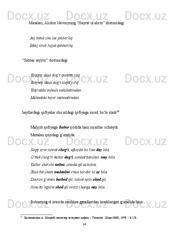        Masalan, Alisher Navoiyning “Hayrat ul abror’’dostonidagi
        Avj tutub shu’lai jabborliq
        Mavj urub lujjai qahhorliq
“Sabbai sayyor” dostonidagi 
Boqqay desa dog i quvvati yoqʻ
Boqmay desa dog i toqat yo q
ʻ ʻ
Hayratda vuhush vahshatimdan
Mehnatda tuyur mehnatimdan
baytlardagi qofiyalar shu xildagi qofiyaga misol bo la oladi	
ʻ 59
.
Mahjub qofiyaga  Bobur  ijodida ham misollar uchraydi.
Masalan quyidagi g‘azalid a
Soqiy erur ishrat  chog‘i , afsurda bo‘lma  day  bila,
O‘ttek chog‘ir keltur  dag‘i , suhbat tutoshur  may  bila.
Keltur sharobi  nobni , omoda qil asbobni,
Xush tut shabi  muhtobn i chun bordur ul  oy  bila.
Davron g‘amin  barbod  qil, ishrat uyin  obod  qil,
Jonu ko‘ngulni  shod  qil ovozi change  nay  bila.
Boburning el orasida mashhur gazallaridan hisoblangan g azalida ham	
ʻ
59
   Ҳожиаҳмедов А. Шеърий санъатлар ва мумтоз қофия. – Тошкент:  Шарқ НМК, 1998. – Б.178.
68 