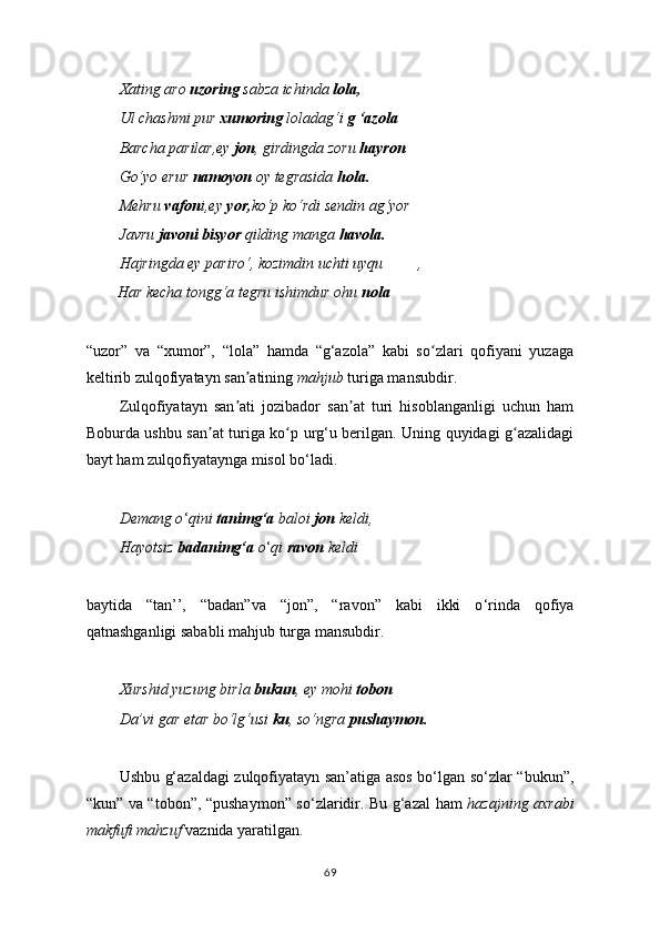 Xating aro  uzoring  sabza ichinda  lola,
Ul chashmi pur  xumoring  loladag‘i  g ‘azola
Barcha parilar,ey  jon , girdingda zoru  hayron
Go‘yo erur  namoyon  oy tegrasida  hola.
Mehru  vafon i,ey  yor, ko‘p ko‘rdi sendin ag‘yor
Javru  javoni   bisyor  qilding manga  havola.
Hajringda ey pariro‘, kozimdin uchti uyqu ,
        Har kecha tongg‘a tegru ishimdur ohu  nola
“uzor”   va   “xumor”,   “lola”   hamda   “g‘azola”   kabi   so zlari   qofiyani   yuzagaʻ
keltirib zulqofiyatayn san atining 	
ʼ mahjub  turiga mansubdir.
Zulqofiyatayn   san ati   jozibador   san at   turi   hisoblanganligi   uchun   ham
ʼ ʼ
Boburda ushbu san at turiga ko p urg‘u berilgan. Uning quyidagi g azalidagi	
ʼ ʻ ʻ
bayt ham zulqofiyataynga misol bo ‘ ladi.
Demang o ‘ qini  tanimg‘a  baloi  jon  keldi,
Hayotsiz  badanimg‘a  o ‘ qi  ravon  keldi
baytida   “tan’’,   “badan”va   “jon”,   “ravon”   kabi   ikki   o ‘ rinda   qofiya
qatnashganligi sababli mahjub turga mansubdir. 
Xurshid yuzung birla  bukun , ey mohi  tobon
Da’vi gar etar bo‘lg‘usi  ku , so‘ngra  pushaymon.
Ushbu g‘azaldagi zulqofiyatayn san’atiga asos bo‘lgan so‘zlar “bukun”,
“kun” va “tobon”, “pushaymon” so ‘ zlaridir. Bu g‘azal ham   hazajning axrabi
makfufi mahzuf  vaznida yaratilgan.
69 
