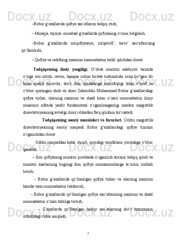 – Bobur g‘azallarida qofiya san ’ atlarini tadqiq etish ;
–  Musajja, tajziya, musalsal g‘azallarda qofiyaning o‘rnini belgilash;
– Bobur   g‘azallarida   zulqofiyatayn,   zulqavofi’,   tarse’   san‘atlari ning
qo‘llanilishi;
–  Qofiya va radifning mazmun munosabatini tahlil qilishdan iborat.
Tadqiqotning   ilmiy   yangiligi.   O‘zbek   mumtoz   adabiyoti   tarixida
o‘ziga   xos   uslubi,   ravon,   hamma   uchun   birdek   tushunilishi   oson   bo‘lgan   tili
bilan   ajralib   turuvchi,   she’r   ilmi   qoidalariga   muvofiqligi   bilan   e’tirof   va
e’tibor   qozongan   shoh   va   shoir   Zahiriddin   Muhammad   Bobur   g‘azallaridagi
qofiya   turlari,   ularning   mazmun   va   shakl   bilan   o‘zaro   munosabatini   ilmiy
muammo   sifatida   yaxlit   fundamental   o‘rganilmaganligi   mazkur   magistrlik
dissertatsiyasining avvalgi ilmiy ishlardan farq qilishini ko‘rsatadi. 
                          Tadqiqotning   asosiy   masalalari   va  farazlari.   Ushbu   magistrlik
dissertatsiyasining   asosiy   maqsadi   Bobur   g‘azallaridagi   qofiya   tizimini
o‘rganishdan iborat
           Ushbu maqsaddan kelib chiqib, quyidagi vazifalarni yoritishga e’tibor
qaratildi:
          –  Ilmi qofiyaning mumtoz poetikada o‘rganilish tarixini tadqiq qilish va
mumtoz   asarlarning   bugungi   kun   qofiya   mumammolariga   ta’sirini   izohlab
berish;
            –   Bobur   g‘azallarida   qo‘llanilgan   qofiya   turlari   va   ularning   mazmun
hamda vazn munosabatini tekshirish;
            –   Bobur g‘azallarida qo‘llanilgan qofiya san’atlarining mazmun va shakl
munosabatini o‘zaro tahlilga tortish;
            –   G‘azallarda   qo‘llanilgan   badiiy   san’atlarning   she’r   mazmunini
ochishdagi rolini aniqlash;
7 