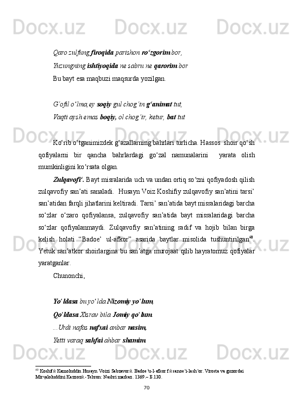 Qaro zulfung  firoqida  parishon  ro‘zgorim  bor,
Yuzungning  ishtiyoqida  ne sabru ne  qarorim  bor
Bu bayt esa maqbuzi maqsurda yozilgan.
G‘ofil o ‘ lma,ey  soqiy  gul chog‘in  g‘animat  tut,
Vaqti aysh emas  boqiy,  ol chog‘ir, ketur,  bat  tut
Ko‘rib o‘tganimizdek g‘azallarning bahrlari turlicha. Hassos  shoir qo‘sh
qofiyalarni   bir   qancha   bahrlardagi   go ‘ zal   namunalarini     yarata   olish
mumkinligini ko ‘ rsata olgan.
Zulqavofi‘ .  Bayt misralarida uch va undan ortiq so zni qofiyadosh qilishʻ
zulqavofiy san ati sanaladi.  Husayn Voiz Koshifiy zulqavofiy san’atini tarsi’	
ʼ
san’atidan farqli jihatlarini keltiradi. Tarsi’ san’atida bayt misralaridagi barcha
so‘zlar   o‘zaro   qofiyalansa,   zulqavofiy   san’atida   bayt   misralaridagi   barcha
so‘zlar   qofiyalanmaydi.   Zulqavofiy   san’atining   radif   va   hojib   bilan   birga
kelish   holati   “Badoe’   ul-afkor”   asarida   baytlar   misolida   tushuntirilgan 60
.
Yetuk san atkor shoirlargina bu san atga murojaat qilib hayratomuz qofiyalar	
ʼ ʼ
yaratganlar.
Chunonchi,
Yo ‘ ldasa  bu yo ‘ lda  Nizomiy yo ‘ lum ,
Qo ‘ ldasa  Xisrav bila  Jomiy qo ‘ lum .
...Urdi nafas  nafxai  anbar  nasim,
Yetti varaq  sahfai  ahbar  shamim .
60
 Koshif  Kamoluddin Husayn Voizi Sabzavor . Badoe u-l-afkor f  sanoe i-lash or. Virosta va guzordai  	
ӣ ӣ ʼ ӣ ʼ ʼ
Mir aloluddini Kazzoz .-Tehron: Nashri markaz. 1369.– 	
ҷ ӣ Б .130.
70 