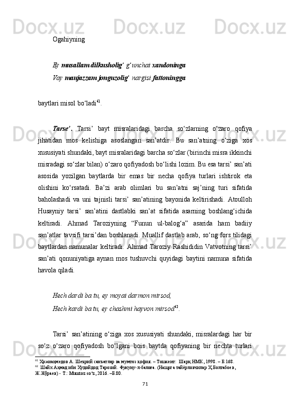 Ogahiyning
Ey  musallam dilkusholig ‘  g ‘ unchai  xandoninga
Vay  maujazzam jonguzolig ‘  nargisi  fattoningga
baytlari misol bo ‘ ladi 61
.
Tarse’ .   Tarsi’   bayt   misralaridagi   barcha   so‘zlarning   o‘zaro   qofiya
jihatidan   mos   kelishiga   asoslangan   san’atdir.   Bu   san’atning   o‘ziga   xos
xususiyati shundaki, bayt misralaridagi barcha so‘zlar (birinchi misra ikkinchi
misradagi so‘zlar bilan) o‘zaro qofiyadosh bo‘lishi lozim. Bu esa tarsi’ san’ati
asosida   yozilgan   baytlarda   bir   emas   bir   necha   qofiya   turlari   ishtirok   eta
olishini   ko‘rsatadi.   Ba’zi   arab   olimlari   bu   san’atni   saj’ning   turi   sifatida
baholashadi   va   uni   tajnisli   tarsi’   san’atining   bayonida   keltirishadi.   Atoulloh
Husayniy   tarsi’   san’atini   dastlabki   san’at   sifatida   asarning   boshlang‘ichida
keltiradi.   Ahmad   Taroziyning   “Funun   ul-balog‘a”   asarida   ham   badiiy
san’atlar tavsifi tarsi’dan boshlanadi. Muallif dastlab arab, so‘ng fors tilidagi
baytlardan namunalar  keltiradi. Ahmad Taroziy Rashididin  Vatvotning tarsi’
san’ati   qonuniyatiga   aynan   mos   tushuvchi   quyidagi   baytini   namuna   sifatida
havola qiladi.
Hech dardi ba tu, ey moyai darmon mirsod,
Hech kardi ba tu, ey chashmi hayvon mirsod 62
.
Tarsi’   san’atining   o‘ziga   xos   xususiyati   shundaki,   misralardagi   har   bir
so‘z   o‘zaro   qofiyadosh   bo‘lgani   bois   baytda   qofiyaning   bir   nechta   turlari
61
 Ҳожиаҳмедов А. Шеърий санъатлар ва мумтоз қофия. – Тошкент:  Шарқ НМК, 1998. –  Б .168.
62
   Шайх Аҳмад ибн Худойдод Тарозий. Фунуну-л-балоға. (Нашрга тайёрловчилар Ҳ.Болтабоев,  
Ж.Жўраев) - Т.:  Mumtoz   so ‘ z , 2016. –Б.80.
71 