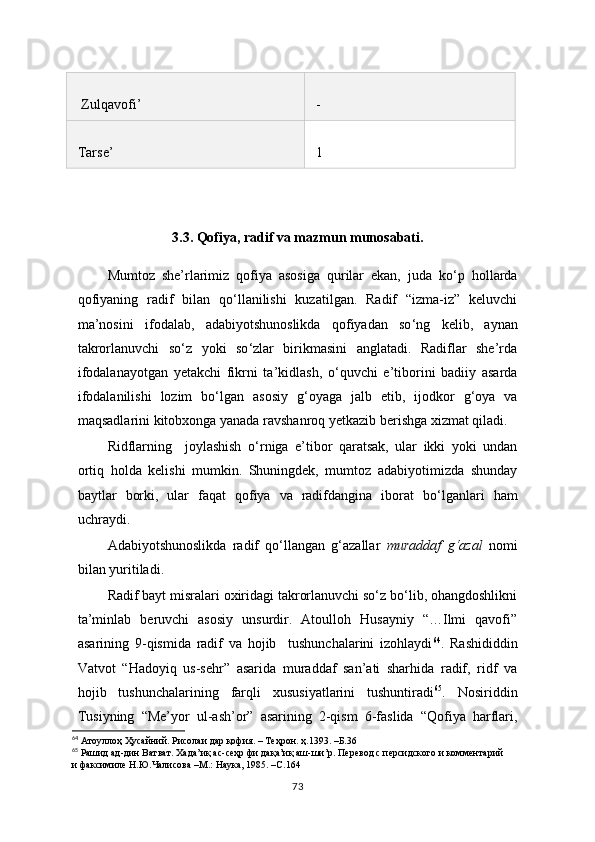 Zulqavofi ’ -
Tarse ’ 1
3.3. Qofiya, radif va mazmun munosabati.
Mumtoz   she’rlarimiz   qofiya   asosiga   qurilar   ekan,   juda   ko ‘ p   hollarda
qofiyaning   radif   bilan   qo‘llanilishi   kuzatilgan.   Radif   “izma-iz”   keluvchi
ma’nosini   ifodalab,   adabiyotshunoslikda   qofiyadan   so ‘ ng   kelib,   aynan
takrorlanuvchi   so ‘ z   yoki   so ‘ zlar   birikmasini   anglatadi.   Radiflar   she’rda
ifodalanayotgan   yetakchi   fikrni   ta’kidlash,   o ‘ quvchi   e’tiborini   badiiy   asarda
ifodalanilishi   lozim   bo ‘ lgan   asosiy   g ‘ oyaga   jalb   etib,   ijodkor   g ‘ oya   va
maqsadlarini kitobxonga yanada ravshanroq yetkazib berishga xizmat qiladi. 
Ridflarning     joylashish   o ‘ rniga   e’tibor   qaratsak,   ular   ikki   yoki   undan
ortiq   holda   kelishi   mumkin.   Shuningdek,   mumtoz   adabiyotimizda   shunday
baytlar   borki,   ular   faqat   qofiya   va   radifdangina   iborat   bo ‘ lganlari   ham
uchraydi.
Adabiyotshunoslikda   radif   qo‘llangan   g‘azallar   muraddaf   g‘azal   nomi
bilan yuritiladi.
Radif bayt misralari oxiridagi takrorlanuvchi so‘z bo‘lib, ohangdoshlikni
ta’minlab   beruvchi   asosiy   unsurdir.   Atoulloh   Husayniy   “…Ilmi   qavofi”
asarining   9-qismida   radif   va   hojib     tushunchalarini   izohlaydi 64
.   Rashididdin
Vatvot   “Hadoyiq   us-sehr”   asarida   muraddaf   san’ati   sharhida   radif,   ridf   va
hojib   tushunchalarining   farqli   xususiyatlarini   tushuntiradi 65
.   Nosiriddin
Tusiyning   “Me’yor   ul-ash’or”   asarining   2-qism   6-faslida   “Qofiya   harflari,
64
 Атоуллоҳ Ҳусайний. Рисолаи дар қофия. – Теҳрон. ҳ.1393. –Б.36
65
 Рашид ад-дин Ватват. Хада’иқ ас-сеҳр фи дақа’иқ аш-ши’р. Перевод с персидского и комментарий  
и факсимиле Н.Ю.Чалисова –М.: Наука, 1985. –С.164
73