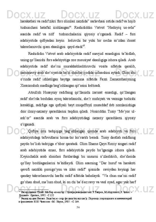 harakatlari va radif zikri fors olimlari nazdida” sarlavhasi ostida radif va hojib
tushunchasi   batafsil   izohlangan 66
.   Rashididdin   Vatvot   “Hadoyiq   us-sehr”
asarida   radif   va   ridf     tushunchalarini   qiyosiy   o‘rganadi.   Radif   –   fors
adabiyotida   qofiyadan   keyin     keluvchi   bir   yoki   bir   necha   so‘zdan   iborat
takrorlanuvchi qism ekanligini  qayd etadi 67
. 
Rashididin   Vatvot   arab   adabiyotida   radif   mavjud   emasligini   ta’kidlab,
uning qo‘llanishi fors adabiyotiga xos xususiyat ekanligiga ishora qiladi. Arab
adabiyotida   radif   she’rni   murakkablashtiruvchi   vosita   sifatida   qaralib,
zamonaviy arab she’riyatida ba’zi shoirlar ijodida uchrashini aytadi. Olim shu
o‘rinda   radif   ishlatilgan   baytga   namuna   sifatida   Faxri   Zamaxshariyning
Xorazmshoh madhiga bag‘ishlangan qit’asini keltiradi.
Atoulloh   Husayniy   radifning   qo‘llanishi   zarurat   emasligi,   qo‘llangan
radif  she’rda  boshdan   oyoq  takrorlanishi,  she’r  mohiyati  va  vazniga   tushishi
kerakligi,   radifiga   ega   qofiyali   bayt   muqaffoyil   muraddaf   deb   nomlanishiga
doir   ilmiy-nazariy   qarashlarini   taqdim   qiladi.   Nosiriddin   Tusiy   “Me’yor   ul-
ash’or”   asarida   arab   va   fors   adabiyotidagi   nazariy   qarashlarni   qiyosiy
o‘rganadi. 
Qofiya   ilmi   tadqiqiga   bag‘ishlangan   qismda   arab   adabiyoti   va   fors
adabiyotidagi  tafovutlarni  birma-bir  ko‘rsatib beradi. Tusiy dastlab  radifning
paydo bo‘lish tadrijiga e’tibor qaratadi. Olim Shams Qays Roziy singari radif
arab   adabiyotida   emas,   fors   adabiyotida   paydo   bo‘lganiga   ishora   qiladi.
Keyinchalik   arab   shoirlari   forslardagi   bu   unsurni   o‘zlashtirib,   she’rlarida
qo‘llay   boshlaganlarini   ta’kidlaydi.   Olim   asarning   “Dar   huruf   va   harakoti
qavofi   nazdiki   porsigo‘yon   va   zikri   radif”   qismida     raviydan   keyingi   har
qanday   takrorlanuvchi   harfni   radif   sifatida   baholaydi.  “Va   chun   ma’nii   radif
go‘shan shud, ma’lum shud, ki on chi ba’d az ravy va vasl oyad, agar yak harf
66
 Насируддини Тўсий. Ми’йар ал-аш‘ор. / Ҳозиркунандаҳои чоп У.Тоиров, М.Абдуллоев, Р. алол. – Ҷ
Душанбе: Ориёно, 1992. -С.122
67
 Рашид ад-дин Ватват. Хада’иқ ас-сеҳр фи дақа’иқ аш-ши’р. Перевод с персидского и комментарий  
и факсимиле Н.Ю.Чалисова –М.: Наука, 1985. –С.164.
74