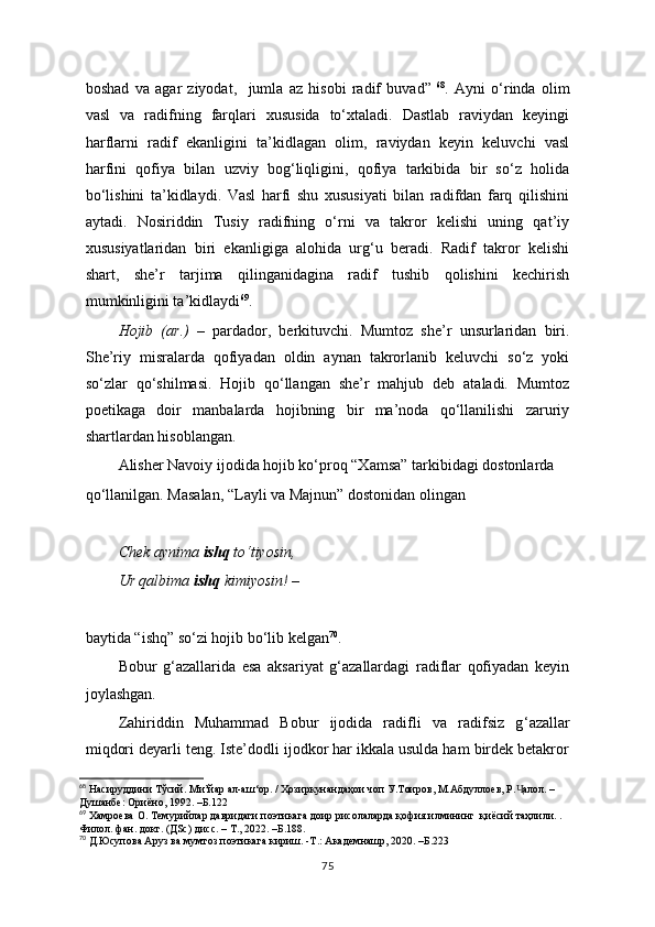 boshad   va   agar   ziyodat,     jumla   az   hisobi   radif   buvad”   68
.   Ayni   o‘rinda   olim
vasl   va   radifning   farqlari   xususida   to‘xtaladi.   Dastlab   raviydan   keyingi
harflarni   radif   ekanligini   ta’kidlagan   olim,   raviydan   keyin   keluvchi   vasl
harfini   qofiya   bilan   uzviy   bog‘liqligini,   qofiya   tarkibida   bir   so‘z   holida
bo‘lishini   ta’kidlaydi.   Vasl   harfi   shu   xususiyati   bilan   radifdan   farq   qilishini
aytadi.   Nosiriddin   Tusiy   radifning   o‘rni   va   takror   kelishi   uning   qat’iy
xususiyatlaridan   biri   ekanligiga   alohida   urg‘u   beradi.   Radif   takror   kelishi
shart,   she’r   tarjima   qilinganidagina   radif   tushib   qolishini   kechirish
mumkinligini ta’kidlaydi 69
. 
Hojib   (ar.)   –   pardador,   berkituvchi.   Mumtoz   she’r   unsurlaridan   biri.
She’riy   misralarda   qofiyadan   oldin   aynan   takrorlanib   keluvchi   so‘z   yoki
so‘zlar   qo‘shilmasi.   Hojib   qo‘llangan   she’r   mahjub   deb   ataladi.   Mumtoz
poetikaga   doir   manbalarda   hojibning   bir   ma’noda   qo‘llanilishi   zaruriy
shartlardan hisoblangan.
Alisher Navoiy ijodida hojib ko‘proq “Xamsa” tarkibidagi dostonlarda
qo‘llanilgan. Masalan, “Layli va Majnun” dostonidan olingan
Chek aynima  ishq  to‘tiyosin,
Ur qalbima  ishq  kimiyosin! –
baytida “ishq” so‘zi hojib bo‘lib kelgan 70
.
Bobur   g ‘ azallarida   esa   aksariyat   g‘azallardagi   radiflar   qofiyadan   keyin
joylashgan.
Zahiriddin   Muhammad   Bobur   ijodida   radifli   va   radifsiz   g ‘ azallar
miqdori deyarli teng. Iste’dodli ijodkor har ikkala usulda ham birdek betakror
68
 Насируддини Тўсий. Ми’йар ал-аш‘ор. / Ҳозиркунандаҳои чоп У.Тоиров, М.Абдуллоев, Р. алол. – Ҷ
Душанбе: Ориёно, 1992. –Б.122
69
 Xaмроева О. Темурийлар давридаги поэтикага доир рисолаларда қофия илмининг  қиёсий таҳлили. . 
Филол. фан. докт. (ДSc) дисс. – Т., 2022. –Б.188.
70
 Д.Юсупова Аруз ва мумтоз поэтикага кириш. -Т.: Академнашр, 2020. –Б.223
75 
