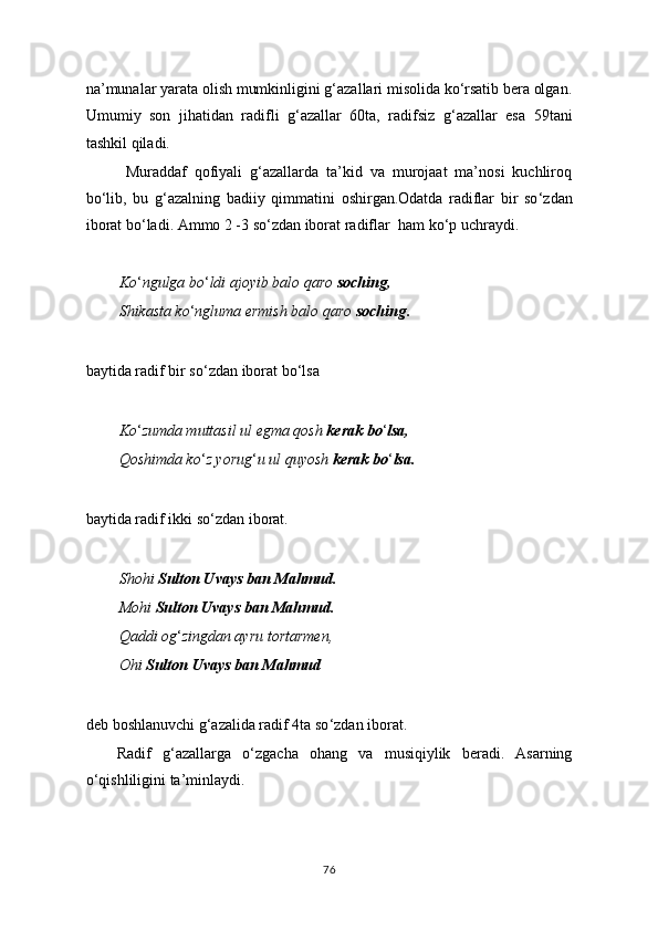 na’munalar yarata olish mumkinligini g‘azallari misolida ko‘rsatib bera olgan.
Umumiy   son   jihatidan   radifli   g ‘ azallar   60ta,   radifsiz   g ‘ azallar   esa   59tani
tashkil qiladi.
  Muraddaf   qofiyali   g‘azallarda   ta’kid   va   murojaat   ma’nosi   kuchliroq
bo‘lib,   bu   g‘azalning   badiiy   qimmatini   oshirgan . Odatda   radiflar   bir   so ‘ zdan
iborat bo ‘ ladi. Ammo 2 -3 so ‘ zdan iborat radiflar  ham ko ‘ p uchraydi.
Ko ‘ ngulga bo ‘ ldi ajoyib balo qaro  soching,
Shikasta ko ‘ ngluma ermish balo qaro  soching .
baytida radif bir so ‘ zdan iborat bo ‘ lsa
Ko ‘ zumda muttasil ul egma qosh  kerak bo ‘ lsa,
Qoshimda ko ‘ z yorug ‘ u ul quyosh  kerak bo ‘ lsa.
baytida radif ikki so ‘ zdan iborat.
Shohi  Sulton Uvays ban Mahmud.
Mohi  Sulton Uvays ban Mahmud.
Qaddi og ‘ zingdan ayru tortarmen,
Ohi  Sulton Uvays ban Mahmud
deb boshlanuvchi g ‘ azalida radif 4ta so ‘ zdan iborat.
Radif   g ‘ azallarga   o ‘ zgacha   ohang   va   musiqiylik   beradi.   Asarning
o ‘ qishliligini ta’minlaydi.
76 