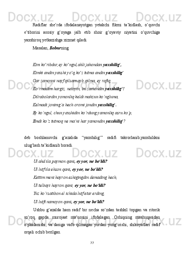 Radiflar   she ’ rda   ifodalanayotgan   yetakchi   fikrni   ta ’ kidlash,   o ‘ quvchi
e’tiborini   asosiy   g ‘ oyaga   jalb   etib   shoir   g ‘ oyaviy   niyatini   o ‘ quvchiga
yaxshiroq yetkazishga xizmat qiladi.
Masalan,  Bobur ning
Kim ko ‘ ribdur,ey ko ‘ ngul,ahli jahondan  yaxshilig ‘ ,
Kimki andin yaxshi yo ‘ q,ko ‘ z tutma andin  yaxshilig ‘
Gar zamonni nayf qilsam ayb qilma, ey rafiq,
Ko‘rmadim hargiz, netoyin, bu zamondin  yaxshilig‘!
Dilrabolardin yomonliq keldi mahzun ko‘ngluma,
Kelmadi jonimg‘a hech oromi jondin  yaxshilig ‘ .
Ey ko‘ngul, chun yaxshidin ko‘rdung yamonliq asru ko‘p,
Emdi ko‘z tutmoq ne ma’ni har yamondin  yaxshilig ‘ ?
deb   boshlanuvchi   g‘azalida   “ yaxshilig‘”   radifi   takrorlanib,yaxshilikni
ulug‘lash ta’kidlanib boradi.
Ul ahd ila paymon qani , ey yor, ne bo‘ldi?
Ul lutf ila ehson qani , ey yor, ne bo‘ldi?
Kettim meni hayron eshigingdin demading hech,
Ul telbayi hayron qani,  ey yor, ne bo‘ldi?
Yuz ko‘rsatibon el ichida lutf etar erding,
Ul lutfi namoyon qani , ey yor, ne bo‘ldi?
Ushbu   g‘azalda   ham   radif   bir   necha   so‘zdan   tashkil   topgan   va   ritorik
so‘roq   gapda   murojaat   ma’nosini   ifodalagan.   Oshiqning   mashuqasidan
o‘pkalanishi,   va’dasiga   vafo   qilmagan   yordan   yozg‘irishi,   shikoyatlari   radif
orqali ochib berilgan.
77 