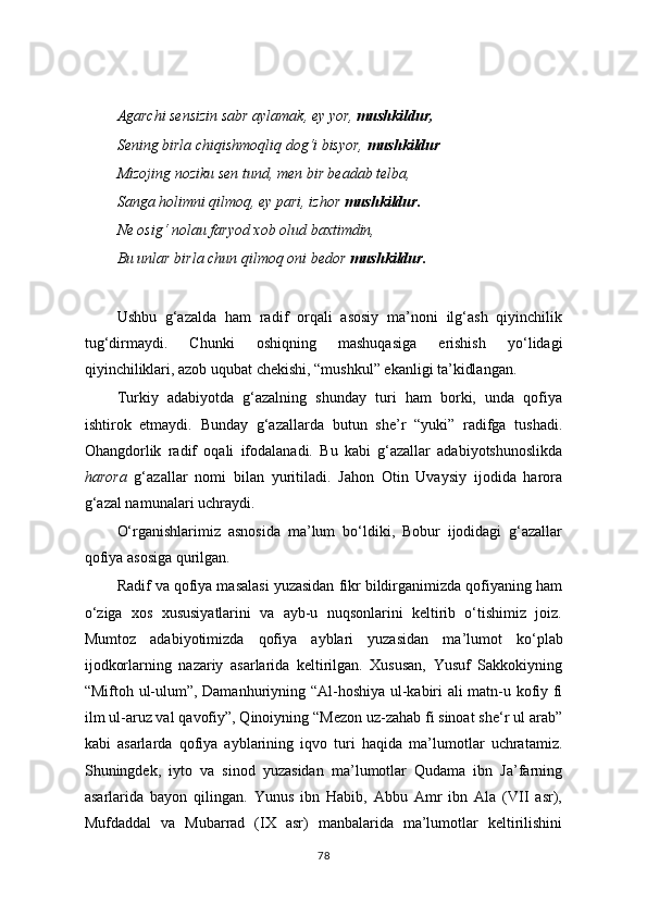 Agarchi sensizin sabr aylamak, ey yor,  mushkildur,
Sening birla chiqishmoqliq dog‘i bisyor,  mushkildur
Mizojing noziku sen tund, men bir beadab telba,
Sanga holimni qilmoq, ey pari, izhor  mushkildur.
Ne osig‘ nolau faryod xob olud baxtimdin,
Bu unlar birla chun qilmoq oni bedor  mushkildur.
Ushbu   g‘azalda   ham   radif   orqali   asosiy   ma’noni   ilg‘ash   qiyinchilik
tug‘dirmaydi.   Chunki   oshiqning   mashuqasiga   erishish   yo‘lidagi
qiyinchiliklari, azob uqubat chekishi, “mushkul” ekanligi ta’kidlangan.
Turkiy   adabiyotda   g‘azalning   shunday   turi   ham   borki,   unda   qofiya
ishtirok   etmaydi.   Bunday   g‘azallarda   butun   she’r   “yuki”   radifga   tushadi.
Ohangdorlik   radif   oqali   ifodalanadi.   Bu   kabi   g‘azallar   adabiyotshunoslikda
harora   g‘azallar   nomi   bilan   yuritiladi.   Jahon   Otin   Uvaysiy   ijodida   harora
g‘azal namunalari uchraydi.
O‘rganishlarimiz   asnosida   ma’lum   bo‘ldiki,   Bobur   ijodidagi   g‘azallar
qofiya asosiga qurilgan.
Radif va qofiya masalasi yuzasidan fikr bildirganimizda qofiyaning ham
o ‘ ziga   xos   xususiyatlarini   va   ayb-u   nuqsonlarini   keltirib   o‘tishimiz   joiz.
Mumtoz   adabiyotimizda   qofiya   ayblari   yuzasidan   ma ’ lumot   ko‘plab
ijodkorlarning   nazariy   asarlarida   keltirilgan.   Xususan,   Yusuf   Sakkokiyning
“Miftoh ul-ulum”, Damanhuriyning “Al-hoshiya ul-kabiri ali matn-u kofiy fi
ilm ul-aruz val qavofiy”, Qinoiyning “Mezon uz-zahab fi sinoat she‘r ul arab”
kabi   asarlarda   qofiya   ayblarining   iqvo   turi   haqida   ma’lumotlar   uchratamiz.
Shuningdek,   iyto   va   sinod   yuzasidan   ma’lumotlar   Qudama   ibn   Ja’farning
asarlarida   bayon   qilingan.   Yunus   ibn   Habib,   Abbu   Amr   ibn   Ala   (VII   asr),
Mufdaddal   va   Mubarrad   (IX   asr)   manbalarida   ma’lumotlar   keltirilishini
78 
