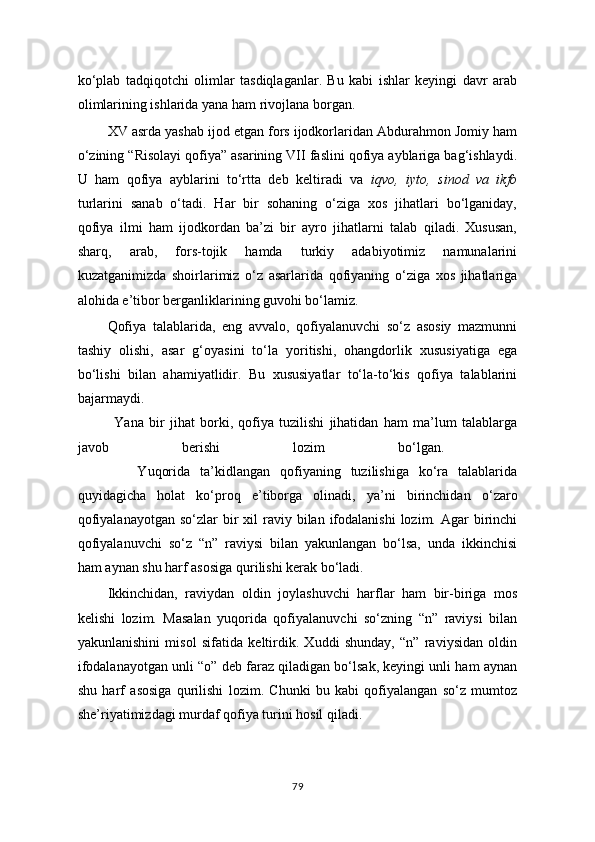 ko‘plab   tadqiqotchi   olimlar   tasdiqlaganlar.   Bu   kabi   ishlar   keyingi   davr   arab
olimlarining ishlarida yana ham rivojlana borgan.
XV asrda yashab ijod etgan fors ijodkorlaridan Abdurahmon Jomiy ham
o‘zining “Risolayi qofiya” asarining VII faslini qofiya ayblariga bag‘ishlaydi.
U   ham   qofiya   ayblarini   to‘rtta   deb   keltiradi   va   iqvo,   iyto,   sinod   va   ikfo
turlarini   sanab   o‘tadi.   Har   bir   sohaning   o‘ziga   xos   jihatlari   bo‘lganiday,
qofiya   ilmi   ham   ijodkordan   ba’zi   bir   ayro   jihatlarni   talab   qiladi.   Xususan,
sharq,   arab,   fors-tojik   hamda   turkiy   adabiyotimiz   namunalarini
kuzatganimizda   shoirlarimiz   o‘z   asarlarida   qofiyaning   o‘ziga   xos   jihatlariga
alohida e’tibor berganliklarining guvohi bo‘lamiz.
Qofiya   talablarida,   eng   avvalo,   qofiyalanuvchi   so‘z   asosiy   mazmunni
tashiy   olishi,   asar   g‘oyasini   to‘la   yoritishi,   ohangdorlik   xususiyatiga   ega
bo‘lishi   bilan   ahamiyatlidir.   Bu   xususiyatlar   to‘la-to‘kis   qofiya   talablarini
bajarmaydi.
              Yana   bir   jihat   borki,   qofiya   tuzilishi   jihatidan   ham   ma’lum   talablarga
javob   berishi   lozim   bo‘lgan.  
            Yuqorida   ta’kidlangan   qofiyaning   tuzilishiga   ko‘ra   talablarida
quyidagicha   holat   ko‘proq   e’tiborga   olinadi,   ya’ni   birinchidan   o ‘ zaro
qofiyalanayotgan  so‘zlar   bir   xil  raviy bilan  ifodalanishi  lozim.  Agar  birinchi
qofiyalanuvchi   so‘z   “n”   raviysi   bilan   yakunlangan   bo‘lsa,   unda   ikkinchisi
ham aynan shu harf asosiga qurilishi kerak bo‘ladi. 
Ikkinchidan,   raviydan   oldin   joylashuvchi   harflar   ham   bir-biriga   mos
kelishi   lozim.   Masalan   yuqorida   qofiyalanuvchi   so‘zning   “n”   raviysi   bilan
yakunlanishini   misol   sifatida   keltirdik.   Xuddi   shunday,   “n”   raviysidan   oldin
ifodalanayotgan unli “o” deb faraz qiladigan bo‘lsak, keyingi unli ham aynan
shu   harf   asosiga   qurilishi   lozim.   Chunki   bu   kabi   qofiyalangan   so‘z   mumtoz
she’riyatimizdagi murdaf qofiya turini hosil qiladi. 
79 