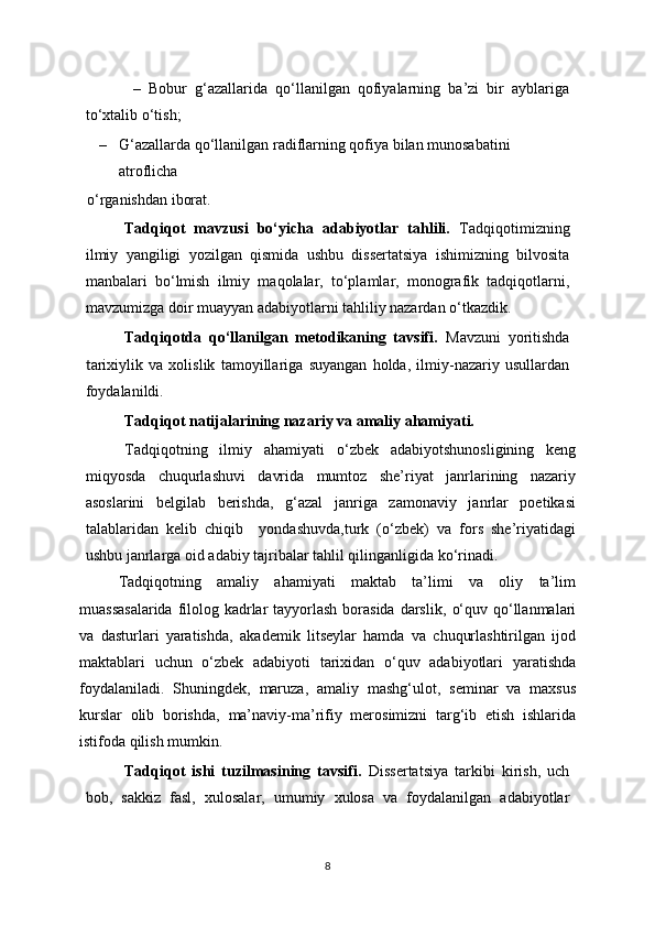             –   Bobur   g‘azallarida   qo‘llanilgan   qofiyalarning   ba’zi   bir   ayblariga
to‘xtalib o‘tish;
– G‘azallarda qo‘llanilgan radiflarning qofiya bilan munosabatini 
atroflicha
  o‘rganishdan iborat. 
Tadqiqot   mavzusi   bo‘yicha   adabiyotlar   tahlili.   Tadqiqotimizning
ilmiy   yangiligi   yozilgan   qismida   ushbu   dissertatsiya   ishimizning   bilvosita
manbalari   bo‘lmish   ilmiy   maqolalar,   to‘plamlar,   monografik   tadqiqotlarni,
mavzumizga doir muayyan adabiyotlarni tahliliy nazardan o‘tkazdik.
Tadqiqotda   qo‘llanilgan   metodikaning   tavsifi.   Mavzuni   yoritishda
t arixiylik   va   xolislik   tamoyillariga   suyangan   holda,   ilmiy-nazariy   usullardan
foydalanildi. 
Tadqiqot natijalarining nazariy va amaliy ahamiyati.   
Tadqiqotning   ilmiy   ahamiyati   o ‘zbek   adabiyotshunosligining   keng
miqyosda   chuqurlashuvi   davrida   mumtoz   she’riyat   janrlarining   nazariy
asoslarini   belgilab   berishda,   g‘azal   janriga   zamonaviy   janrlar   poetikasi
talablaridan   kelib   chiqib     yondashuvda,turk   (o‘zbek)   va   fors   she’riyatidagi
ushbu janrlarga oid adabiy tajribalar tahlil qilinganligida ko‘rinadi.
Tadqiqotning   amaliy   ahamiyati   maktab   ta’limi   va   oliy   ta’lim
muassasalarida  filolog kadrlar  tayyorlash borasida darslik,   o‘ quv qo ‘llanmalari
va   dasturlari   yaratishda ,   akademik   litseylar   hamda   va   chuqurlashtirilgan   ijod
maktablar i   uchun   o ‘zbek   adabiyoti   tarixidan   o‘quv   adabiyotlari   yaratishda
foydalaniladi.   Shuningdek,   maruza,   amaliy   mashg‘ulot,   seminar   va   maxsus
kurslar   olib   borishda,   ma’naviy-ma’rifiy   merosimizni   targ‘ib   etish   ishlarida
istifoda qilish mumkin.
Tadqiqot   ishi   tuzilmasining   tavsifi.   Dissertatsiya   tarkibi   kirish,   uch
bob,   sakkiz   fasl,   xulosalar,   umumiy   xulosa   va   foydalanilgan   adabiyotlar
8 