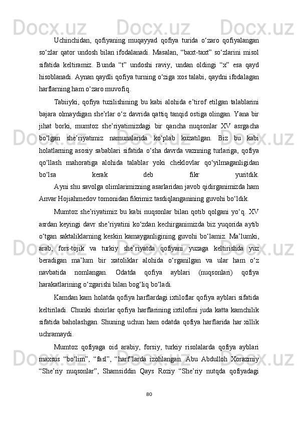 Uchinchidan,   qofiyaning   muqayyad   qofiya   turida   o‘zaro   qofiyalangan
so‘zlar   qator   undosh   bilan   ifodalanadi.   Masalan,   “baxt-taxt”   so‘zlarini   misol
sifatida   keltiramiz.   Bunda   “t”   undoshi   raviy,   undan   oldingi   “x”   esa   qayd
hisoblanadi. Aynan qaydli qofiya turning o‘ziga xos talabi, qaydni ifodalagan
harflarning ham o‘zaro muvofiq.
Tabiiyki,   qofiya   tuzilishining   bu   kabi   alohida   e’tirof   etilgan   talablarini
bajara olmaydigan she’rlar o‘z davrida qattiq tanqid ostiga olingan. Yana bir
jihat   borki,   mumtoz   she’riyatimizdagi   bir   qancha   nuqsonlar   XV   asrgacha
bo‘lgan   she’riyatimiz   namunalarida   ko‘plab   kuzatilgan.   Biz   bu   kabi
holatlarning asosiy  sabablari  sifatida o‘sha davrda vaznning turlariga, qofiya
qo‘llash   mahoratiga   alohida   talablar   yoki   cheklovlar   qo‘yilmaganligidan
bo‘lsa   kerak   deb   fikr   yuritdik.
        Ayni shu savolga olimlarimizning asarlaridan javob qidirganimizda ham
Anvar Hojiahmedov tomonidan fikrimiz tasdiqlanganining guvohi bo‘ldik. 
Mumtoz   she’riyatimiz   bu   kabi   nuqsonlar   bilan   qotib   qolgani   yo‘q.   XV
asrdan  keyingi  davr  she’riyatini   ko‘zdan  kechirganimizda  biz yuqorida aytib
o‘tgan   saktaliklarning   keskin   kamayganligining   guvohi   bo‘lamiz.   Ma’lumki,
arab,   fors-tojik   va   turkiy   she’riyatda   qofiyani   yuzaga   keltirishda   yuz
beradigan   ma’lum   bir   xatoliklar   alohida   o‘rganilgan   va   ular   ham   o‘z
navbatida   nomlangan.   Odatda   qofiya   ayblari   (nuqsonlari)   qofiya
harakatlarining o‘zgarishi bilan bog‘liq bo‘ladi.                
Kamdan kam holatda qofiya harflardagi ixtiloflar qofiya ayblari sifatida
keltiriladi.  Chunki   shoirlar   qofiya  harflarining ixtilofini   juda katta  kamchilik
sifatida  baholashgan.   Shuning  uchun  ham   odatda  qofiya  harflarida  har   xillik
uchramaydi. 
Mumtoz   qofiyaga   oid   arabiy,   forsiy,   turkiy   risolalarda   qofiya   ayblari
maxsus   “bo‘lim”,   “fasl”,   “harf”larda   izohlangan.   Abu   Abdulloh   Xorazmiy
“She’riy   nuqsonlar”,   Shamsiddin   Qays   Roziy   “She’riy   nutqda   qofiyadagi
80 