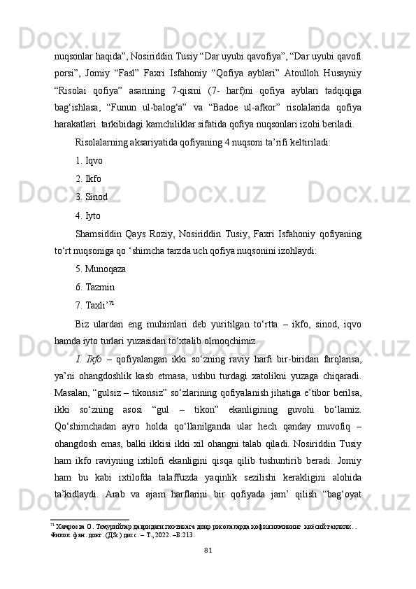 nuqsonlar haqida”, Nosiriddin Tusiy “Dar uyubi qavofiya”, “Dar uyubi qavofi
porsi”,   Jomiy   “Fasl”   Faxri   Isfahoniy   “Qofiya   ayblari”   Atoulloh   Husayniy
“Risolai   qofiya”   asarining   7-qismi   (7-   harf)ni   qofiya   ayblari   tadqiqiga
bag‘ishlasa,   “Funun   ul-balog‘a”   va   “Badoe   ul-afkor”   risolalarida   qofiya
harakatlari  tarkibidagi kamchiliklar sifatida qofiya nuqsonlari izohi beriladi.
Risolalarning aksariyatida qofiyaning 4 nuqsoni ta’rifi keltiriladi:
1. Iqvo
2. Ikfo
3. Sinod
4. Iyto
Shamsiddin   Qays   Roziy,   Nosiriddin   Tusiy,   Faxri   Isfahoniy   qofiyaning
to‘rt nuqsoniga qo ‘shimcha tarzda uch qofiya nuqsonini izohlaydi:
5. Munoqaza
6. Tazmin
7. Taxli’ 71
Biz   ulardan   eng   muhimlari   deb   yuritilgan   to‘rtta   –   ikfo,   sinod,   iqvo
hamda iyto turlari yuzasidan to‘xtalib olmoqchimiz.
1.   Ikfo   –   qofiyalangan   ikki   so‘zning   raviy   harfi   bir-biridan   farqlansa,
ya’ni   ohangdoshlik   kasb   etmasa,   ushbu   turdagi   xatolikni   yuzaga   chiqaradi.
Masalan, “gulsiz – tikonsiz” so‘zlarining qofiyalanish jihatiga e’tibor berilsa,
ikki   so‘zning   asosi   “gul   –   tikon”   ekanligining   guvohi   bo‘lamiz.
Qo‘shimchadan   ayro   holda   qo‘llanilganda   ular   hech   qanday   muvofiq   –
ohangdosh   emas,   balki   ikkisi   ikki   xil   ohangni   talab   qiladi.   Nosiriddin   Tusiy
ham   ikfo   raviyning   ixtilofi   ekanligini   qisqa   qilib   tushuntirib   beradi.   Jomiy
ham   bu   kabi   ixtilofda   talaffuzda   yaqinlik   sezilishi   kerakligini   alohida
ta’kidlaydi.   Arab   va   ajam   harflarini   bir   qofiyada   jam’   qilish   “bag‘oyat
71
  Xaмроева О. Темурийлар давридаги поэтикага доир рисолаларда қофия илмининг  қиёсий таҳлили. . 
Филол. фан. докт. (ДSc) дисс. – Т., 2022.  – Б.213.
81 