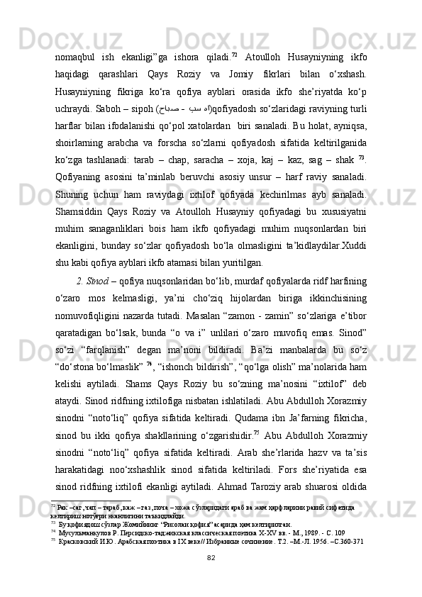 nomaqbul   ish   ekanligi”ga   ishora   qiladi. 72
  Atoulloh   Husayniyning   ikfo
haqidagi   qarashlari   Qays   Roziy   va   Jomiy   fikrlari   bilan   o‘xshash.
Husayniyning   fikriga   ko‘ra   qofiya   ayblari   orasida   ikfo   she’riyatda   ko‘p
uchraydi. Saboh – sipoh ( حابص  -  پس  ها )qofiyadosh so‘zlaridagi raviyning turli
harflar   bilan  ifodalanishi   qo‘pol  xatolardan    biri   sanaladi.   Bu  holat,  ayniqsa,
shoirlarning   arabcha   va   forscha   so‘zlarni   qofiyadosh   sifatida   keltirilganida
ko‘zga   tashlanadi:   tarab   –   chap,   saracha   –   xoja,   kaj   –   kaz,   sag   –   shak   73
.
Qofiyaning   asosini   ta’minlab   beruvchi   asosiy   unsur   –   harf   raviy   sanaladi.
Shuning   uchun   ham   raviydagi   ixtilof   qofiyada   kechirilmas   ayb   sanaladi.
Shamsiddin   Qays   Roziy   va   Atoulloh   Husayniy   qofiyadagi   bu   xususiyatni
muhim   sanaganliklari   bois   ham   ikfo   qofiyadagi   muhim   nuqsonlardan   biri
ekanligini,   bunday   so‘zlar   qofiyadosh   bo‘la   olmasligini   ta’kidlaydilar.Xuddi
shu kabi qofiya ayblari ikfo atamasi bilan yuritilgan.
2. Sinod   – qofiya nuqsonlaridan bo‘lib, murdaf qofiyalarda ridf harfining
o‘zaro   mos   kelmasligi,   ya’ni   cho‘ziq   hijolardan   biriga   ikkinchisining
nomuvofiqligini   nazarda   tutadi.   Masalan   “zamon   -   zamin”   so‘zlariga   e’tibor
qaratadigan   bo‘lsak,   bunda   “o   va   i”   unlilari   o‘zaro   muvofiq   emas.   Sinod”
so‘zi   “farqlanish”   degan   ma’noni   bildiradi.   Ba’zi   manbalarda   bu   so‘z
“do‘stona bo‘lmaslik”   74
, “ishonch bildirish”, “qo‘lga olish” ma’nolarida ham
kelishi   aytiladi.   Shams   Qays   Roziy   bu   so‘zning   ma’nosini   “ixtilof”   deb
ataydi. Sinod ridfning ixtilofiga nisbatan ishlatiladi. Abu Abdulloh Xorazmiy
sinodni   “noto‘liq”   qofiya   sifatida   keltiradi.   Qudama   ibn   Ja’farning   fikricha,
sinod   bu   ikki   qofiya   shakllarining   o‘zgarishidir. 75
  Abu   Abdulloh   Xorazmiy
sinodni   “noto‘liq”   qofiya   sifatida   keltiradi.   Arab   she’rlarida   hazv   va   ta’sis
harakatidagi   noo‘xshashlik   sinod   sifatida   keltiriladi.   Fors   she’riyatida   esa
sinod  ridfning  ixtilofi  ekanligi  aytiladi.  Ahmad   Taroziy  arab  shuarosi   oldida
72
 Рак –саг, чап – тараб, каж – газ, поча – хожа сўзларидаги араб ва жам ҳарфларини равий сифатида  
келтириш нотўғри эканлигини таъкидлайди.
73
  Бу қофиядош сўзлар Жомийнинг “Рисолаи  қофия” асарида ҳам келтирилган.
74
  Мусульманкулов Р. Персидско-таджикская классическая поэтика Х-ХV вв. - М., 1989. - С. 109
75
  Красковский И.Ю. Арабская поэтика в IX веке// Избранные сочинение. Т.2. –М.-Л. 1956. –С.360-371
82 