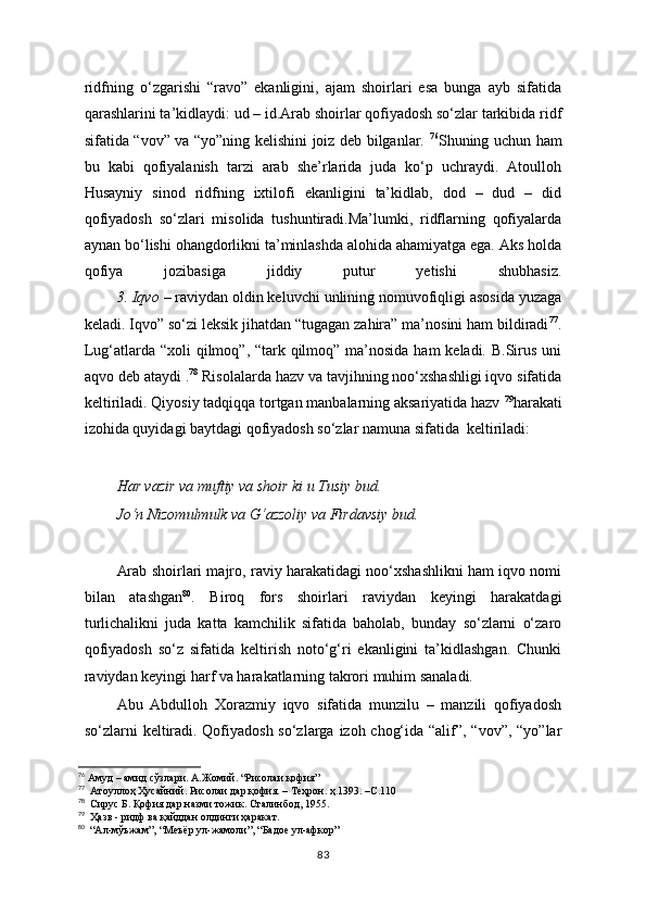 ridfning   o‘zgarishi   “ravo”   ekanligini,   ajam   shoirlari   esa   bunga   ayb   sifatida
qarashlarini ta’kidlaydi: ud – id.Arab shoirlar qofiyadosh so‘zlar tarkibida ridf
sifatida “vov” va “yo”ning kelishini joiz deb bilganlar.   76
Shuning uchun ham
bu   kabi   qofiyalanish   tarzi   arab   she’rlarida   juda   ko‘p   uchraydi.   Atoulloh
Husayniy   sinod   ridfning   ixtilofi   ekanligini   ta’kidlab,   dod   –   dud   –   did
qofiyadosh   so‘zlari   misolida   tushuntiradi.Ma’lumki,   ridflarning   qofiyalarda
aynan bo‘lishi ohangdorlikni ta’minlashda alohida ahamiyatga ega. Aks holda
qofiya   jozibasiga   jiddiy   putur   yetishi   shubhasiz.
      3. Iqvo   – raviydan oldin keluvchi unlining nomuvofiqligi asosida yuzaga
keladi. Iqvo” so‘zi leksik jihatdan “tugagan zahira” ma’nosini ham bildiradi 77
.
Lug‘atlarda “xoli  qilmoq”, “tark qilmoq” ma’nosida ham keladi. B.Sirus uni
aqvo deb ataydi . 78
 Risolalarda hazv va tavjihning noo‘xshashligi iqvo sifatida
keltiriladi. Qiyosiy tadqiqqa tortgan manbalarning aksariyatida hazv  79
harakati
izohida quyidagi baytdagi qofiyadosh so‘zlar namuna sifatida  keltiriladi:
Har vazir va muftiy va shoir ki u Tusiy bud.
Jo‘n Nizomulmulk va G‘azzoliy va Firdavsiy bud.
Arab shoirlari majro, raviy harakatidagi noo‘xshashlikni ham iqvo nomi
bilan   atashgan 80
.   Biroq   fors   shoirlari   raviydan   keyingi   harakatdagi
turlichalikni   juda   katta   kamchilik   sifatida   baholab,   bunday   so‘zlarni   o‘zaro
qofiyadosh   so‘z   sifatida   keltirish   noto‘g‘ri   ekanligini   ta’kidlashgan.   Chunki
raviydan keyingi harf va harakatlarning takrori muhim sanaladi.  
Abu   Abdulloh   Xorazmiy   iqvo   sifatida   munzilu   –   manzili   qofiyadosh
so‘zlarni keltiradi. Qofiyadosh so‘zlarga izoh chog‘ida “alif”, “vov”, “yo”lar
76
 Амуд – амид сўзлари. А.Жомий. “Рисолаи қофия”
77
  Атоуллоҳ Ҳусайний. Рисолаи дар қофия. – Теҳрон. ҳ.1393. –С.110
78
  Сирус Б. Қофия дар назми тожик. Сталинбод, 1955.
79
  Ҳазв - ридф ва қайддан олдинги ҳаракат.
80
  “Ал-мўъжам”, “Меъёр ул-жамоли”, “Бадое ул-афкор”
83 