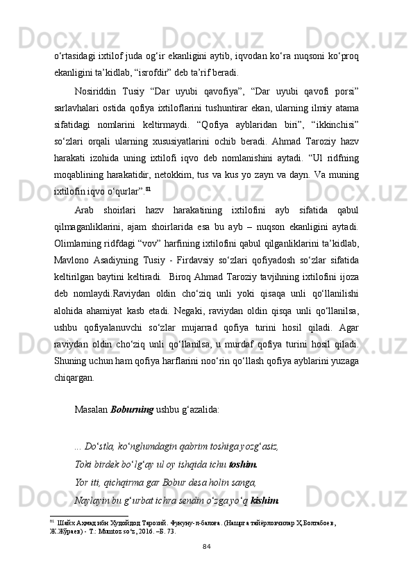 o‘rtasidagi  ixtilof  juda og‘ir  ekanligini aytib, iqvodan ko‘ra nuqsoni  ko‘proq
ekanligini ta’kidlab, “isrofdir” deb ta’rif beradi.
Nosiriddin   Tusiy   “Dar   uyubi   qavofiya”,   “Dar   uyubi   qavofi   porsi”
sarlavhalari   ostida   qofiya   ixtiloflarini   tushuntirar   ekan,   ularning   ilmiy   atama
sifatidagi   nomlarini   keltirmaydi.   “Qofiya   ayblaridan   biri”,   “ikkinchisi”
so‘zlari   orqali   ularning   xususiyatlarini   ochib   beradi.   Ahmad   Taroziy   hazv
harakati   izohida   uning   ixtilofi   iqvo   deb   nomlanishini   aytadi.   “Ul   ridfning
moqablining   harakatidir,   netokkim,   tus   va   kus   yo   zayn   va   dayn.   Va   muning
ixtilofin iqvo o‘qurlar”. 81
Arab   shoirlari   hazv   harakatining   ixtilofini   ayb   sifatida   qabul
qilmaganliklarini,   ajam   shoirlarida   esa   bu   ayb   –   nuqson   ekanligini   aytadi.
Olimlarning ridfdagi “vov” harfining ixtilofini qabul qilganliklarini ta’kidlab,
Mavlono   Asadiyning   Tusiy   -   Firdavsiy   so‘zlari   qofiyadosh   so‘zlar   sifatida
keltirilgan baytini keltiradi.   Biroq Ahmad Taroziy tavjihning ixtilofini  ijoza
deb   nomlaydi.Raviydan   oldin   cho‘ziq   unli   yoki   qisaqa   unli   qo‘llanilishi
alohida   ahamiyat   kasb   etadi.   Negaki,   raviydan   oldin   qisqa   unli   qo‘llanilsa,
ushbu   qofiyalanuvchi   so‘zlar   mujarrad   qofiya   turini   hosil   qiladi.   Agar
raviydan   oldin   cho‘ziq   unli   qo‘llanilsa,   u   murdaf   qofiya   turini   hosil   qiladi.
Shuning uchun ham qofiya harflarini noo‘rin qo‘llash qofiya ayblarini yuzaga
chiqargan.
  
Masalan  Boburning  ushbu g ‘ azalida:
... Do ‘ stla, ko ‘ nglumdagin qabrim toshiga yozg ‘ asiz,
Toki birdek bo ‘ lg ‘ ay ul oy ishqida ichu  toshim.
Yor iti, qichqirma gar Bobur desa holin sanga,
Naylayin bu g ‘ urbat ichra sendin o ‘ zga yo ‘ q  kishim.
81
  Шайх Аҳмад ибн Худойдод Тарозий. Фунуну-л-балоға. (Нашрга тайёрловчилар Ҳ.Болтабоев,  
Ж.Жўраев) - Т.:  Mumtoz   so ‘ z , 2016. –Б. 73.
84 