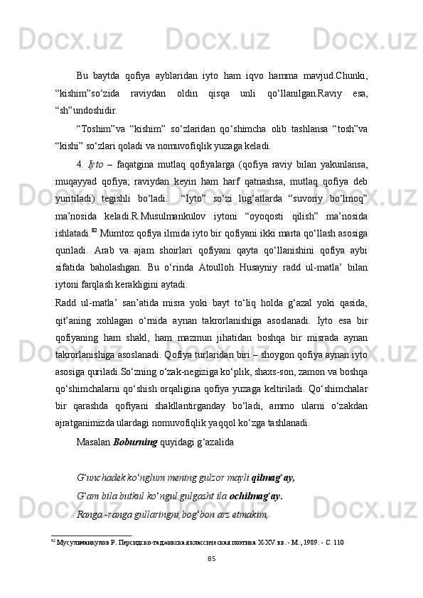 Bu   baytda   qofiya   ayblaridan   iyto   ham   iqvo   hamma   mavjud.Chunki,
“kishim”so ‘ zida   raviydan   oldin   qisqa   unli   qo ‘ llanilgan.Raviy   esa,
“sh”undoshidir.
“Toshim”va   “kishim”   so ‘ zlaridan   qo ‘ shimcha   olib   tashlansa   “tosh”va
“kishi” so ‘ zlari qoladi va nomuvofiqlik yuzaga keladi.
4 .   Iyto   –   faqatgina   mutlaq   qofiyalarga   (qofiya   raviy   bilan   yakunlansa,
muqayyad   qofiya;   raviydan   keyin   ham   harf   qatnashsa,   mutlaq   qofiya   deb
yuritiladi)   tegishli   bo‘ladi.     “Iyto”   so‘zi   lug‘atlarda   “suvoriy   bo‘lmoq”
ma’nosida   keladi.R.Musulmankulov   iytoni   “oyoqosti   qilish”   ma’nosida
ishlatadi. 82
 Mumtoz qofiya ilmida iyto bir qofiyani ikki marta qo‘llash asosiga
quriladi.   Arab   va   ajam   shoirlari   qofiyani   qayta   qo‘llanishini   qofiya   aybi
sifatida   baholashgan.   Bu   o‘rinda   Atoulloh   Husayniy   radd   ul-matla’   bilan
iytoni farqlash kerakligini aytadi.
Radd   ul-matla’   san’atida   misra   yoki   bayt   to‘liq   holda   g‘azal   yoki   qasida,
qit’aning   xohlagan   o‘rnida   aynan   takrorlanishiga   asoslanadi.   Iyto   esa   bir
qofiyaning   ham   shakl,   ham   mazmun   jihatidan   boshqa   bir   misrada   aynan
takrorlanishiga asoslanadi. Qofiya turlaridan biri – shoygon qofiya aynan iyto
asosiga quriladi.So‘zning o‘zak-negiziga ko‘plik, shaxs-son, zamon va boshqa
qo‘shimchalarni  qo‘shish orqaligina qofiya yuzaga keltiriladi. Qo‘shimchalar
bir   qarashda   qofiyani   shakllantirganday   bo‘ladi,   ammo   ularni   o‘zakdan
ajratganimizda ulardagi nomuvofiqlik yaqqol ko‘zga tashlanadi.
Masalan  Boburning  quyidagi g ‘ azalida
     G ‘ unchadek ko ‘ nglum mening gulzor mayli  qilmag ‘ ay,
G ‘ am bila butkul ko ‘ ngul gulgasht ila  ochilmag ‘ ay.
Ranga -ranga gullaringni,bog ‘ bon arz etmakim,
82
  Мусульманкулов Р. Персидско-таджикская классическая поэтика Х-ХV вв. - М., 1989. - С. 110
85 