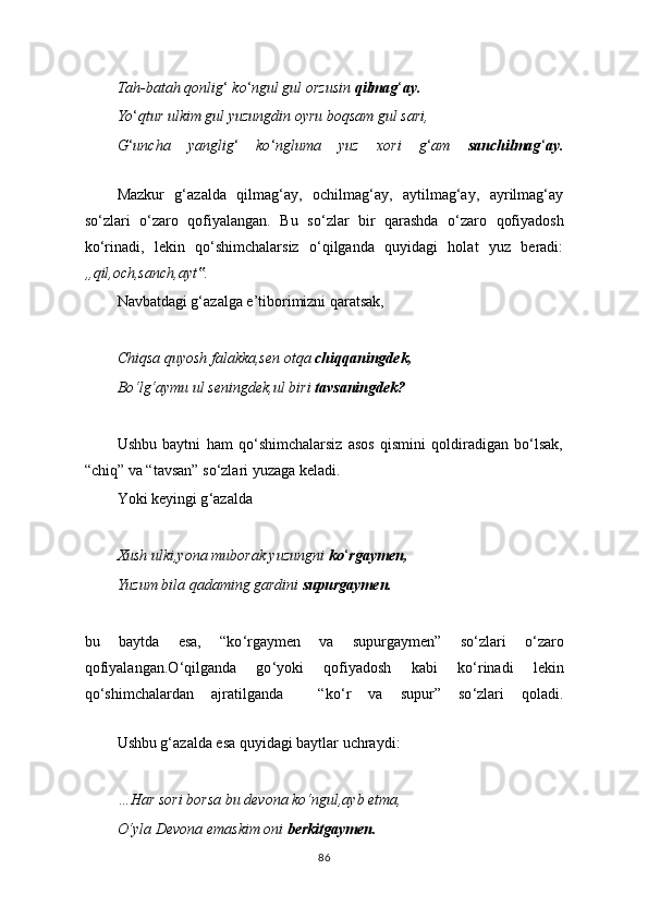 Tah-batah qonlig ‘  ko ‘ ngul gul orzusin  qilmag ‘ ay.
Yo ‘ qtur ulkim gul yuzungdin oyru boqsam gul sari,
G ‘ uncha   yanglig ‘   ko ‘ ngluma   yuz   xori   g ‘ am   sanchilmag ‘ ay.
Mazkur   g‘azalda   qilmag‘ay,   ochilmag‘ay,   aytilmag‘ay,   ayrilmag‘ay
so‘zlari   o‘zaro   qofiyalangan.   Bu   so ‘ zlar   bir   qarashda   o ‘ zaro   qofiyadosh
ko ‘ rinadi,   lekin   qo‘shimchalarsiz   o‘qilganda   quyidagi   holat   yuz   beradi:
„qil,och,sanch,ayt .‟
Navbatdagi g‘azalga e’tiborimizni qaratsak,
Chiqsa quyosh falakka,sen otqa  chiqqaningdek,
Bo‘lg‘aymu ul seningdek,ul biri  tavsaningdek?
Ushbu   baytni   ham   qo‘shimchalarsiz   asos   qismini   qoldiradigan   bo‘lsak,
“chiq” va “tavsan” so‘zlari yuzaga keladi.
Yoki keyingi g ‘ azalda
Xush ulki,yona muborak yuzungni  ko ‘ rgaymen,
Yuzum bila qadaming gardini  supurgaymen.
bu   baytda   esa,   “ko ‘ rgaymen   va   supurgaymen”   so ‘ zlari   o ‘ zaro
qofiyalangan.O ‘ qilganda   go ‘ yoki   qofiyadosh   kabi   ko ‘ rinadi   lekin
qo ‘ shimchalardan   ajratilganda     “ko ‘ r   va   supur ”   so ‘ zlari   qoladi.
Ushbu g‘azalda esa quyidagi baytlar uchraydi:
…Har sori borsa bu devona ko‘ngul,ayb etma,
O‘yla Devona emaskim oni  berkitgaymen.
86 