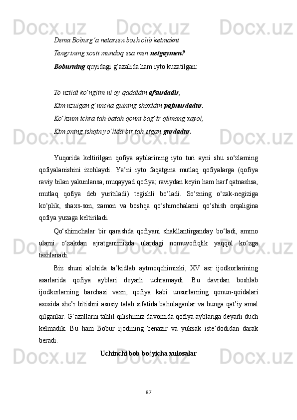 Dema Boburg‘a netarsen bosh olib ketmakni
Tengrining xosti mundoq esa men  netgaymen?
Boburning  quyidagi g ‘ azalida ham iyto kuzatilgan:
To uzildi ko ‘ nglim ul oy qaddidin  afsurdadir,
Kim uzulgan g ‘ uncha gulning shoxidin  pajmurdadur.
Ko ‘ ksum ichra tah-batah qonni bag ‘ ir qilmang xayol,
Kim oning ishqin yo ‘ lida bir tah etgan  gurdadur.
Yuqorida   keltirilgan   qofiya   ayblarining   iyto   turi   ayni   shu   so‘zlarning
qofiyalanishini   izohlaydi.   Ya’ni   iyto   faqatgina   mutlaq   qofiyalarga   (qofiya
raviy bilan yakunlansa, muqayyad qofiya; raviydan keyin ham harf qatnashsa,
mutlaq   qofiya   deb   yuritiladi)   tegishli   bo‘ladi.   So‘zning   o‘zak-negiziga
ko‘plik,   shaxs-son,   zamon   va   boshqa   qo‘shimchalarni   qo‘shish   orqaligina
qofiya yuzaga keltiriladi.
Qo‘shimchalar   bir   qarashda   qofiyani   shakllantirganday   bo‘ladi,   ammo
ularni   o‘zakdan   ajratganimizda   ulardagi   nomuvofiqlik   yaqqol   ko‘zga
tashlanadi.
Biz   shuni   alohida   ta’kidlab   aytmoqchimizki,   XV   asr   ijodkorlarining
asarlarida   qofiya   ayblari   deyarli   uchramaydi.   Bu   davrdan   boshlab
ijodkorlarning   barchasi   vazn,   qofiya   kabi   unsurlarning   qonun-qoidalari
asosida she’r bitishni asosiy talab sifatida baholaganlar va bunga qat’iy amal
qilganlar. G ‘ azallarni tahlil qilishimiz davomida qofiya ayblariga deyarli duch
kelmadik.   Bu   ham   Bobur   ijodining   benazir   va   yuksak   iste’dodidan   darak
beradi.
Uchinchi bob bo‘yicha xulosalar
87 