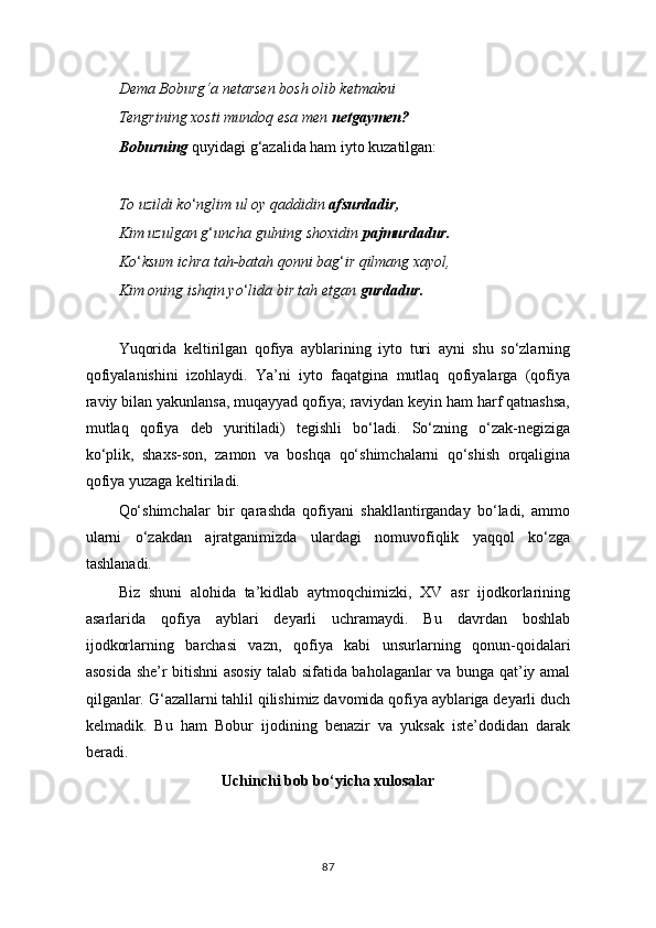 Dema Boburg‘a netarsen bosh olib ketmakni
Tengrining xosti mundoq esa men  netgaymen?
Boburning  quyidagi g ‘ azalida ham iyto kuzatilgan:
To uzildi ko ‘ nglim ul oy qaddidin  afsurdadir,
Kim uzulgan g ‘ uncha gulning shoxidin  pajmurdadur.
Ko ‘ ksum ichra tah-batah qonni bag ‘ ir qilmang xayol,
Kim oning ishqin yo ‘ lida bir tah etgan  gurdadur.
Yuqorida   keltirilgan   qofiya   ayblarining   iyto   turi   ayni   shu   so‘zlarning
qofiyalanishini   izohlaydi.   Ya’ni   iyto   faqatgina   mutlaq   qofiyalarga   (qofiya
raviy bilan yakunlansa, muqayyad qofiya; raviydan keyin ham harf qatnashsa,
mutlaq   qofiya   deb   yuritiladi)   tegishli   bo‘ladi.   So‘zning   o‘zak-negiziga
ko‘plik,   shaxs-son,   zamon   va   boshqa   qo‘shimchalarni   qo‘shish   orqaligina
qofiya yuzaga keltiriladi.
Qo‘shimchalar   bir   qarashda   qofiyani   shakllantirganday   bo‘ladi,   ammo
ularni   o‘zakdan   ajratganimizda   ulardagi   nomuvofiqlik   yaqqol   ko‘zga
tashlanadi.
Biz   shuni   alohida   ta’kidlab   aytmoqchimizki,   XV   asr   ijodkorlarining
asarlarida   qofiya   ayblari   deyarli   uchramaydi.   Bu   davrdan   boshlab
ijodkorlarning   barchasi   vazn,   qofiya   kabi   unsurlarning   qonun-qoidalari
asosida she’r bitishni asosiy talab sifatida baholaganlar va bunga qat’iy amal
qilganlar. G ‘ azallarni tahlil qilishimiz davomida qofiya ayblariga deyarli duch
kelmadik.   Bu   ham   Bobur   ijodining   benazir   va   yuksak   iste’dodidan   darak
beradi.
Uchinchi bob bo‘yicha xulosalar
87