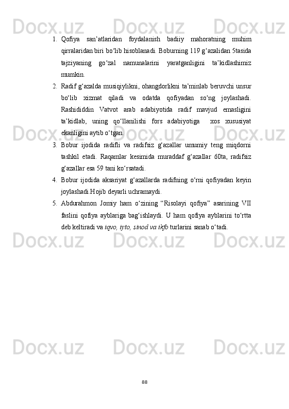 1. Qofiya   san’atlaridan   foydalanish   badiiy   mahoratning   muhim
qirralaridan biri bo lib hisoblanadi. Boburning 119 gʻ ‘ azalidan 5tasida
tajziyaning   go ‘ zal   namunalarini   yaratganligini   ta’kidlashimiz
mumkin.
2. Radif g‘azalda musiqiylikni, ohangdorlikni ta’minlab beruvchi unsur
bo‘lib   xizmat   qiladi   va   odatda   qofiyadan   so‘ng   joylashadi.
Rashididdin   Vatvot   arab   adabiyotida   radif   mavjud   emasligini
ta’kidlab,   uning   qo‘llanilishi   fors   adabiyotiga     xos   xususiyat
ekanligini aytib o‘tgan.
3. Bobur   ijodida   radifli   va   radifsiz   g‘azallar   umumiy   teng   miqdorni
tashkil   etadi.   Raqamlar   kesimida   muraddaf   g‘azallar   60ta,   radifsiz
g‘azallar esa 59 tani ko‘rsatadi.
4. Bobur   ijodida   aksariyat   g‘azallarda   radifning   o‘rni   qofiyadan   keyin
joylashadi.Hojib deyarli uchramaydi.
5. Abdurahmon   Jomiy   ham   o‘zining   “Risolayi   qofiya”   asarining   VII
faslini   qofiya   ayblariga   bag‘ishlaydi.   U   ham   qofiya   ayblarini   to‘rtta
deb keltiradi va  iqvo, iyto, sinod va ikfo  turlarini sanab o‘tadi.
88 