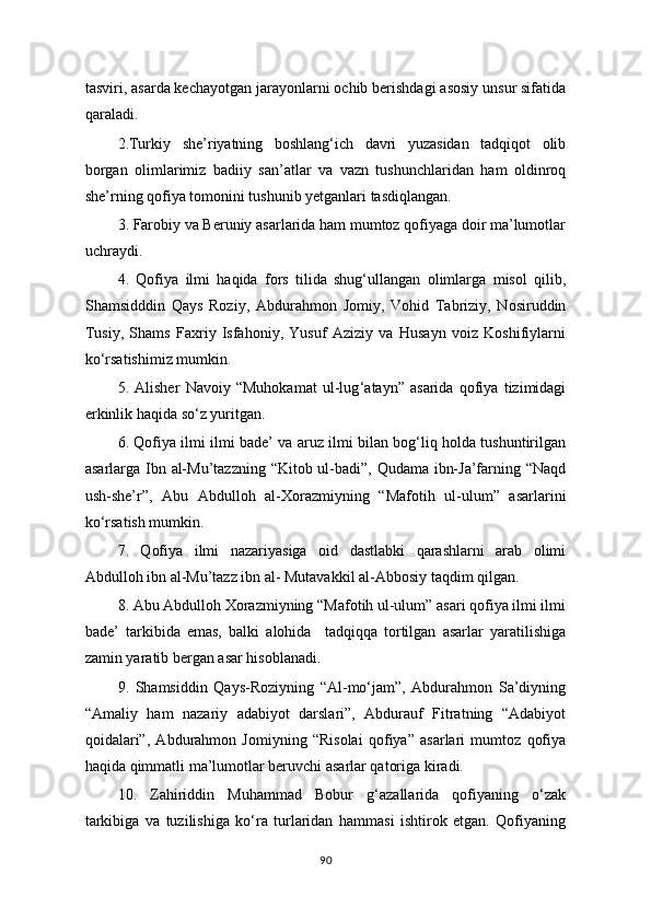 tasviri, asarda kechayotgan jarayonlarni ochib berishdagi asosiy unsur sifatida
qaraladi.
2.Turkiy   she’riyatning   boshlang‘ich   davri   yuzasidan   tadqiqot   olib
borgan   olimlarimiz   badiiy   san’atlar   va   vazn   tushunchlaridan   ham   oldinroq
she’rning qofiya tomonini tushunib yetganlari tasdiqlangan.
3. Farobiy va Beruniy asarlarida ham mumtoz qofiyaga doir ma’lumotlar
uchraydi.
4.   Qofiya   ilmi   haqida   fors   tilida   shug‘ullangan   olimlarga   misol   qilib,
Shamsidddin   Qays   Roziy,   Abdurahmon   Jomiy,   Vohid   Tabriziy,   Nosiruddin
Tusiy,   Shams   Faxriy   Isfahoniy,   Yusuf   Aziziy   va   Husayn   voiz   Koshifiylarni
ko‘rsatishimiz mumkin.
5.   Alisher   Navoiy   “Muhokamat   ul-lug ‘ atayn”   asarida   qofiya   tizimidagi
erkinlik haqida so‘z yuritgan.
6. Qofiya ilmi ilmi bade’ va aruz ilmi bilan bog‘liq holda tushuntirilgan
asarlarga Ibn al-Mu’tazzning “Kitob ul-badi”, Qudama ibn-Ja’farning “Naqd
ush-she’r”,   Abu   Abdulloh   al-Xorazmiyning   “Mafotih   ul-ulum”   asarlarini
ko‘rsatish mumkin.
7.   Qofiya   ilmi   nazariyasiga   oid   dastlabki   qarashlarni   arab   olimi
Abdulloh ibn al-Mu’tazz ibn al- Mutavakkil al-Abbosiy taqdim qilgan.
8. Abu Abdulloh Xorazmiyning “Mafotih ul-ulum” asari qofiya ilmi ilmi
bade’   tarkibida   emas,   balki   alohida     tadqiqqa   tortilgan   asarlar   yaratilishiga
zamin yaratib bergan asar hisoblanadi.
9.   Shamsiddin   Qays-Roziyning   “Al-mo‘jam”,   Abdurahmon   Sa’diyning
“Amaliy   ham   nazariy   adabiyot   darslari”,   Abdurauf   Fitratning   “Adabiyot
qoidalari”,   Abdurahmon   Jomiyning   “Risolai   qofiya”   asarlari   mumtoz   qofiya
haqida qimmatli ma’lumotlar beruvchi asarlar qatoriga kiradi.
10.   Zahiriddin   Muhammad   Bobur   g‘azallarida   qofiyaning   o‘zak
tarkibiga   va   tuzilishiga   ko‘ra   turlaridan   hammasi   ishtirok   etgan.   Qofiyaning
90 