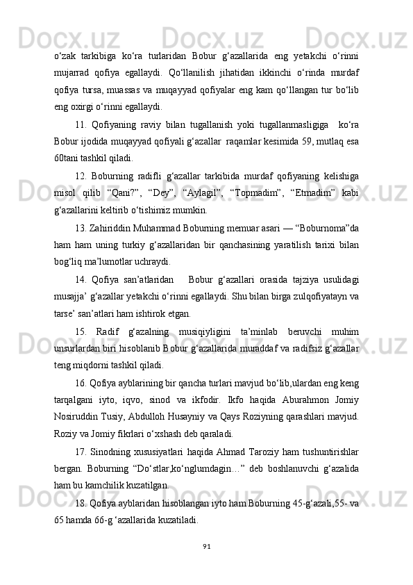 o‘zak   tarkibiga   ko‘ra   turlaridan   Bobur   g‘azallarida   eng   yetakchi   o‘rinni
mujarrad   qofiya   egallaydi.   Qo‘llanilish   jihatidan   ikkinchi   o‘rinda   murdaf
qofiya   tursa,   muassas   va   muqayyad   qofiyalar   eng   kam   qo‘llangan   tur   bo‘lib
eng oxirgi o‘rinni egallaydi.
11.   Qofiyaning   raviy   bilan   tugallanish   yoki   tugallanmasligiga     ko‘ra
Bobur ijodida muqayyad qofiyali g‘azallar  raqamlar kesimida 59, mutlaq esa
60tani tashkil qiladi.
12.   Boburning   radifli   g‘azallar   tarkibida   murdaf   qofiyaning   kelishiga
misol   qilib   “Qani?”,   “Dey”,   “Aylagil”,   “Topmadim”,   “Etmadim”   kabi
g‘azallarini keltirib o‘tishimiz mumkin.
13. Zahiriddin Muhammad Boburning memuar asari — “Boburnoma”da
ham   ham   uning   turkiy   g‘azallaridan   bir   qanchasining   yaratilish   tarixi   bilan
bog‘liq ma’lumotlar uchraydi.
14.   Qofiya   san’atlaridan       Bobur   g ‘ azallari   orasida   tajziya   usulidagi
musajja’ g‘azallar yetakchi o‘rinni egallaydi. Shu bilan birga zulqofiyatayn va
tarse’ san’atlari ham ishtirok etgan.
15.   Radif   g‘azalning   musiqiyligini   ta’minlab   beruvchi   muhim
unsurlardan biri hisoblanib Bobur g‘azallarida muraddaf va radifsiz g‘azallar
teng miqdorni tashkil qiladi.
16. Qofiya ayblarining bir qancha turlari mavjud bo‘lib,ulardan eng keng
tarqalgani   iyto,   iqvo,   sinod   va   ikfodir.   Ikfo   haqida   Aburahmon   Jomiy
Nosiruddin Tusiy, Abdulloh Husayniy va Qays Roziyning qarashlari mavjud.
Roziy va Jomiy fikrlari o‘xshash deb qaraladi.
17.   Sinodning   xususiyatlari   haqida   Ahmad   Taroziy   ham   tushuntirishlar
bergan.   Boburning   “Do ‘ stlar,ko ‘ nglumdagin…”   deb   boshlanuvchi   g‘azalida
ham bu kamchilik kuzatilgan.
18. Qofiya ayblaridan hisoblangan iyto ham Boburning 45-g‘azali,55- va
65 hamda 66-g ‘azallarida kuzatiladi.
91 