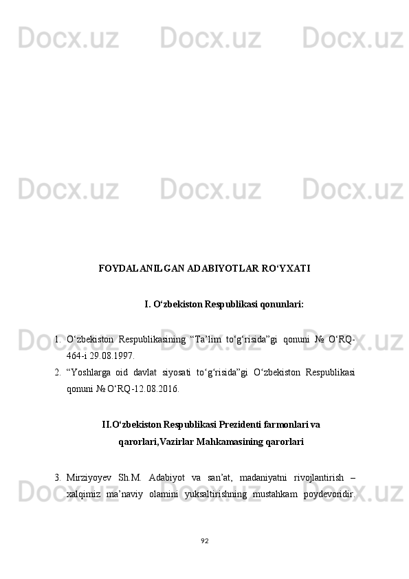  
FOYDALANILGAN ADABIYOTLAR RO‘YXATI
I.  O‘zbekiston Respublikasi qonunlari :
1. O‘zbekiston   Respublikasining   “Ta’lim   to‘g‘risida”gi   qonuni   №   O‘RQ-
464-i 29.08.1997.
2. “Yoshlarga   oid   davlat   siyosati   to g risida”gi   O zbekiston   Respublikasiʻ ʻ ʻ
qonuni № O‘RQ-12.08.2016.
II.O‘zbekiston Respublikasi Prezidenti farmonlari va
qarorlari,Vazirlar Mahkamasining qarorlari
3. Mirziyoyev   Sh.M.   Adabiyot   va   san’at,   madaniyatni   rivojlantirish   –
xalqimiz   ma’naviy   olamini   yuksaltirishning   mustahkam   poydevoridir.
92 