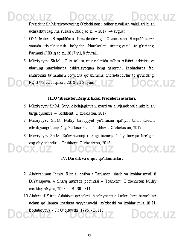 Prezident Sh.Mirziyoyevning O‘zbekiston ijodkor ziyolilari vakillari bilan
uchrashuvdagi ma’ruzasi // Xalq so`zi. – 2017. –4 avgust.
4. O‘zbekiston   Respublikasi   Prezidentining   “O‘zbekiston   Respublikasini
yanada   rivojlantirish   bo‘yicha   Harakatlar   strategiyasi”   to‘g‘risidagi
Farmoni // Xalq so‘zi, 2017 yil, 8 fevral..
5. Mirziyoyev   Sh.M.   “Oliy   ta’lim   muassalarida   ta’lim   sifatini   oshirish   va
ularning   mamlakatda   oshiralayotgan   keng   qamrovli   islohatlarda   faol
ishtirokini   ta’minlash   bo‘yicha   qo‘shimcha   chora-tadbirlar   to‘g‘risida”gi
PQ-3775-sonli qarori, 2018-yil 5-iyun.
III.O ‘zbekiston Respublikasi Prezidenti asarlari.
6. Mirziyoyev Sh.M. Buyuk kelajagimizni mard va oliyjanob xalqimiz bilan
birga quramiz. – Toshkent: О‘zbekiston, 2017.
7. Mirziyoyev   Sh.M.   Milliy   taraqqiyot   yo‘limizni   qat’iyat   bilan   davom
ettirib,yangi bosqichga ko‘taramiz. .– Toshkent: О‘zbekiston, 2017.
8. Mirziyoyev   Sh.M.   Xalqimizning   roziligi   bizning   faoliyatimizga   berilgan
eng oliy bahodir. – Toshkent: О‘zbekiston, 2018.
IV. Darslik va o‘quv qo‘llanmalar.
9. Abdurahmon   Jomiy.   Risolai   qofiya   /   Tarjimon,   sharh   va   izohlar   muallifi
D.Yusupova.   //   Sharq   mumtoz   poetikasi   –   Toshkent:   O`zbekiston   Milliy
ensiklopediyasi, 2008.  – B. 301-311.
10. Abdurauf Fitrat. Adabiyot qoidalari. Adabiyot muallimlari ham havaslilari
uchun   qo‘llanma   (nashrga   tayyorlovchi,   so‘zboshi   va   izohlar   muallifi   H.
Boltabo y ev). - T.: O‘qituvchi, 1995. - B.113
93