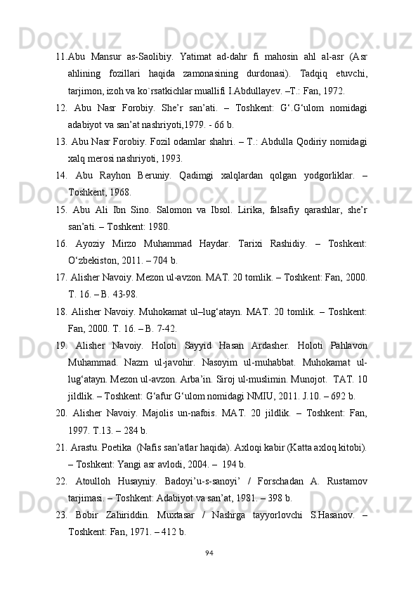 11. Abu   Mansur   as-Saolibiy.   Yatimat   ad-dahr   fi   mahosin   ahl   al-asr   (Asr
ahlining   fozillari   haqida   zamonasining   durdonasi).   Tadqiq   etuvchi,
tarjimon, izoh va ko`rsatkichlar muallifi I.Abdulla y ev. –T.: Fan, 1972.
12.   Abu   Nasr   Forobiy.   She’r   san’ati.   –   Toshkent:   G‘.G‘ulom   nomidagi
adabiyot va san’at nashriyoti,1979. - 66 b. 
13.   Abu Nasr Forobiy. Fozil odamlar shahri. – T.: Abdulla Qodiriy nomidagi
xalq merosi nashriyoti, 1993.
14.   Abu   R ayhon   Beruniy.   Qadimgi   xalqlardan   qolgan   yodgorliklar.   –
Toshkent, 1968.
15.   Abu   Ali   Ibn   Sino.   Salomon   va   Ibsol.   Lirika,   falsafiy   qarashlar,   she’r
san’ati. – Toshkent: 1980.
16.   Ayoziy   Mirzo   Muhammad   Haydar.   Tarixi   Rashidiy.   –   Toshkent:
О‘ zbekiston , 2011. – 704 b.
17.   Alisher Navoiy. Mezon ul-avzon. MAT. 20 tomlik. – Toshkent: Fan, 2000.
T. 16. – B. 43-98.
18.   Alisher   Navoiy.   Muhokamat   ul–lug‘atayn.   MAT.   20   tomlik.   –   Toshkent:
Fan, 2000. T. 16. – B. 7-42.
19.   Alisher   Navoiy.   Holoti   Sayyid   Hasan   Ardasher.   Holoti   Pahlavon
Muhammad.   Nazm   ul-javohir.   Nasoyim   ul-muhabbat.   Muhokamat   ul-
lug‘atayn. Mezon ul-avzon. Arba’in. Siroj ul-muslimin. Munojot.  TAT. 10
jildlik. – Toshkent: G‘afur G‘ulom nomidagi NMIU, 2011. J.10. – 692 b. 
20.   Alisher   Navoiy.   Majolis   un-nafois.   MAT.   20   jildlik.   –   Toshkent:   Fan,
1997. T.13. – 284 b. 
21.   Arastu. Poetika  (Nafis san’atlar haqida). Axloqi kabir (Katta axloq kitobi).
– Toshkent: Yangi asr avlodi, 2004. –  194 b.
22.   Atoulloh   Husayniy.   Badoyi’u-s-sanoyi’   /   Forschadan   A.   Rustamov
tarjimasi. – Toshkent: Adabiyot va san’at, 1981. – 398 b.
23.   Bobir   Zahiriddin.   Muxtasar   /   Nashrga   tayyorlovchi   S.Hasanov.   –
Toshkent: Fan, 1971. – 412 b.
94 