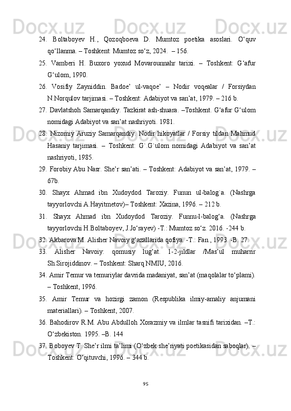 24.   Boltabo y ev   H.,   Qozoqboeva   D.   Mumtoz   poetika   asoslari.   O‘quv
qo‘llanma. – Toshkent: Mumtoz so‘z, 2024.  – 156.
25.   Vamberi   H.   Buxoro   yoxud   Movarounnahr   tarixi.   –   Toshkent:   G‘afur
G‘ulom, 1990.
26.   Vosifiy   Zayniddin.   Badoe’   ul-vaqoe’   –   Nodir   voqealar   /   Forsiydan
N.Norqulov tarjimasi. – Toshkent: Adabiyot va san’at, 1979. – 216 b.
27.   Davlatshoh Samarqandiy. Tazkirat ash-shuara. –Toshkent. G‘afur G‘ulom
nomidagi Adabiyot va san’at nashriyoti. 1981.
28.   Nizomiy   Aruziy   Samarqandiy.   Nodir   hikoyatlar   /   Forsiy   tildan   Mahmud
Hasaniy   tarjimasi.   –   Toshkent:   G`.G`ulom   nomidagi   Adabiyot   va   san’at
nashriyoti, 1985. 
29.   Forobiy Abu Nasr. She’r san’ati. – Toshkent: Adabiyot va san’at, 1979. –
67b. 
30.   Shayx   Ahmad   ibn   Xudoydod   Taroziy.   Funun   ul-balog`a.   (Nashrga
tayyorlovchi A.Hayitmetov)– Toshkent: Xazina, 1996. – 212 b.
31.   Shayx   Ahmad   ibn   Xudoydod   Taroziy.   Funnu-l-balog‘a.   (Nashrga
tayyorlovchi H.Boltabo y ev, J.Jo‘ra y ev) -T.: Mumtoz so‘z. 2016. -244  b . 
32.   Akbarova M. Al i s he r Navoiy g‘azallarida qofiya. -T.: Fan., 1993. -B. 27.
33.   Alisher   Navoiy:   qomusiy   lug‘at.   1-2-jildlar   /Mas’ul   muharrir
Sh.Sirojiddinov. – Toshkent: Sharq NMIU, 2016.
34.   Amir Temur va temuriylar davrida madaniyat, san’at (maqolalar to‘plami).
– Toshkent, 1996.
35.   Amir   Temur   va   hozirgi   zamon   (Respublika   ilmiy-amaliy   anjumani
materiallari). – Toshkent, 2007. 
36.   Bahodirov R.M. Abu Abdulloh Xorazmiy va ilmlar tasnifi tarixidan. –T.:
O‘zbekiston. 1995. –B. 144
37.   Bobo y ev T. She’r ilmi ta’limi (O‘zbek she’riyati poetikasidan saboqlar). –
Toshkent: O‘qituvchi, 1996. – 344 b.
95 