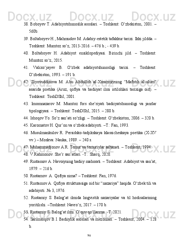 38.   Bobo y ev T. Adabiyotshunoslik asoslari. – Toshkent: O‘zbekiston, 2001. –
560b. 
39.   Boltabo y ev  H ., Ma h mudov M. Adabiy-estetik tafakkur tarixi. Ikki jildda. –
Toshkent:  Mumtoz so ‘ z , 2013-2016. – 476 b.; - 439 b. 
40.   Boltabo y ev   H .   Adabiyot   ensiklopediyasi.   Birinchi   jild.   –   Toshkent:
Mumtoz so ‘ z,  2015.
41.   Valixo‘ja y ev   B.   O‘zbek   adabiyotshunosligi   tarixi.   –   Toshkent:
O‘zbekiston, 1993. – 191 b.
42.   Ziyovuddinova   M.   Abu   Abdulloh   al-Xorazmiyning   “Mafotih   al-ulum”
asarida   poetika   (Aruz,   qofiya   va   badiiyat   ilmi   istilohlari   tarixiga   oid).   –
Toshkent: ToshDShI, 2001.
43.   Imomnazarov   M.   Mumtoz   fors   she’riyati   badiiyatshunosligi   va   janrlar
tipologiyasi. – Toshkent: ToshDShI, 2015. – 280 b.  
44.   Ishoqov Yo. So‘z san’ati so‘zligi. – Toshkent: О‘ zbekiston , 2006. – 320 b.
45.   Karomatov  H . Qur’on va o‘zbek adabiyoti. –T.: Fan, 1993.  
46.   Musulmankulov   R.   Persidsko-tadjikskaya   klassicheskaya   poetika   (X-XV
vv.) – Moskva: Nauka, 1989. – 240 s. 
47.   Muhammadjonov A.R. Temur va temuriylar saltanati. – Toshkent, 1994.
48.  V.Rahmonov. She’r san’atlari. -T.: Shar q , 2020. 
49.   Rustamov A. Navoiyning badiiy mahorati. – Toshkent: Adabiyot va san’at,
1979. – 216 b.  
50.   Rustamov  A. Qofiya nima? – Toshkent: Fan, 1976.
51.   Rustamov A. Qofiya strukturasiga oid bir “nazariya” haqida. O‘zbek tili va
adabiyoti. № 3, 1976.
52.   Rustamiy   S.   Balog‘at   ilmida   lingvistik   nazariyalar   va   til   h odisalarining
yoritilishi. –Toshkent: Navro‘z, 2017. – 170 b.
53.   Rustamiy S. Balog‘at ilmi. O‘quv  q o‘llanma. -T. 2021.
54.   Sarimsoqov B.I. Badiiylik asoslari va mezonlari. – Toshkent, 2004. – 128
b.
96 