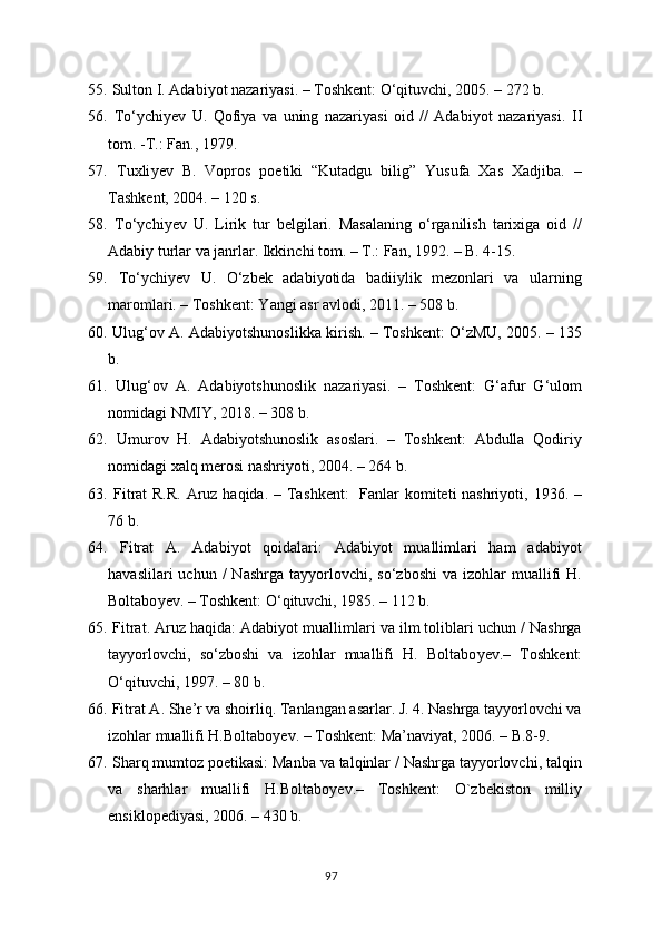 55.   Sulton I. Adabiyot nazariyasi. – Toshkent: O‘qituvchi, 2005. – 272 b. 
56.   To‘ychi y ev   U.   Qofiya   va   uning   nazariyasi   oid   //   Adabiyot   nazariyasi.   II
tom. -T.: Fan., 1979.
57.   Tuxli y ev   B.   Vopros   poetiki   “Kutadgu   bilig”   Yusufa   Xas   Xadjiba.   –
Tashkent, 2004. – 120 s. 
58.   To‘ychi y ev   U.   Lirik   tur   belgilari.   Masalaning   o‘rganilish   tarixiga   oid   //
Adabiy turlar va janrlar. Ikkinchi tom. – T.: Fan, 1992. – B. 4-15.
59.   To‘ychi y ev   U.   O‘zbek   adabiyotida   badiiylik   mezonlari   va   ularning
maromlari. – Toshkent: Yangi asr avlodi, 2011. – 508 b. 
60.   Ulug‘ov A. Adabiyotshunoslikka kirish. – Toshkent: O‘zMU, 2005. – 135
b.
61.   Ulug‘ov   A.   Adabiyotshunoslik   nazariyasi.   –   Toshkent:   G‘afur   G‘ulom
nomidagi NMIY, 2018. – 308 b.
62.   Umurov   H.   Adabiyotshunoslik   asoslari.   –   Toshkent:   Abdulla   Qodiriy
nomidagi xalq merosi nashriyoti, 2004. – 264 b. 
63.   Fitrat R.R. Aruz haqida. – Tas h kent:   Fanlar  komiteti nashriyoti, 1936. –
76 b.
64.   Fitrat   A.   Adabiyot   qoidalari:   Adabiyot   muallimlari   ham   adabiyot
havaslilari  uchun  /  Nashrga   tayyorlovchi,  so‘zboshi   va  izohlar   muallifi  H.
Boltabo y ev. – Toshkent: O‘qituvchi, 1985. – 112 b.
65.  Fitrat. Aruz haqida: Adabiyot muallimlari va ilm toliblari uchun / Nashrga
tayyorlovchi,   so‘zboshi   va   izohlar   muallifi   H.   Boltabo y ev.–   Toshkent:
O‘qituvchi, 1997. – 80 b.
66.  Fitrat A. She’r va shoirliq. Tanlangan asarlar. J. 4. Nashrga tayyorlovchi va
izohlar muallifi H.Boltabo y ev. – Toshkent: Ma’naviyat, 2006. – B.8-9.
67.   Sharq mumtoz poetikasi: Manba va talqinlar / Nashrga tayyorlovchi, talqin
va   sharhlar   muallifi   H.Boltabo y ev.–   Toshkent:   O`zbekiston   milliy
ensiklopediyasi, 2006. – 430 b.
97 