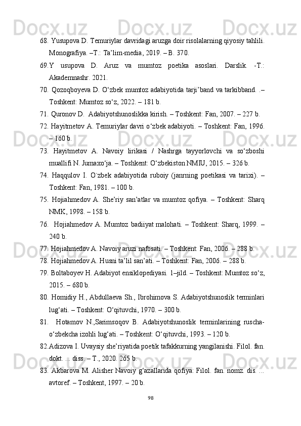 68.   Yusupova D. Temuriylar davridagi aruzga doir risolalarning qiyosiy tahlili.
Monografiya. –T.: Ta’lim-media, 2019. – B. 37 0 .
69. Y   usupova   D.   Aruz   va   mumtoz   poetika   asoslari.   Darslik.   -T.:
Akademnashr. 2021.
70.   Qozoqbo y eva D. O‘zbek mumtoz adabiyotida tarji’band va tarkibband. .–
Toshkent:  Mumtoz so‘z , 20 22 . –  181  b.
71.  Quronov D.  Adabiyotshunoslikka kirish. – Toshkent: Fan, 2007. – 227 b.
72.   Hayitmetov A. Temuriylar davri o ‘ zbek adabiyoti. – Toshkent: Fan, 1996.
– 160 b. 
73.   Hayitmetov   A.   Navoiy   lirikasi   /   Nashrga   tayyorlovchi   va   so‘zboshi
muallifi N. Jumaxo‘ja. – Toshkent: O‘zbekiston NMIU, 2015. – 326 b.
74.   Haqqulov   I.   O`zbek   adabiyotida   ruboiy   (janrning   poetikasi   va   tarixi).   –
Toshkent: Fan, 1981. – 100 b. 
75.   Hojiahmedov   A.   She’riy   san’atlar   va   mumtoz   qofiya.   –   Toshkent:   Sharq
NMK, 1998. – 158 b.
76.    Hojiahmedov A. Mumtoz badiiyat  malohati. – Toshkent:  Sharq, 1999. –
240 b.  
77.   Hojiahmedov A. Navoiy aruzi nafosati. – Toshkent: Fan, 2006. – 288 b.
78.   Hojiahmedov A. Husni ta’lil san’ati. – Toshkent: Fan, 2006. – 288 b.
79.   Boltabo y ev H. Adabiyot ensiklopediyasi. 1–jild. – Тоshkent: Mumtoz so‘ z ,
2015. – 680 b.
80.   Homidiy H., Abdullaeva Sh., Ibrohimova S. Adabiyotshunoslik terminlari
lug‘ati. – Тоshkent: O‘qituvchi, 1970. – 300 b.
81.     Hotamov   N.,Sarimsoqov   B.   Adabiyotshunoslik   terminlarining   ruscha-
o‘zbekcha izohli lug‘ati. – Тоshkent: O‘qituvchi, 1993. – 120 b.
82. Adizova I. Uvaysiy she’riyatida poetik tafakkurning yangilanishi. Filol. fan.
dokt. ... diss. – T., 2020. 265 b.
83.   Akbarova M. Alisher Navoiy g‘azallarida qofiya: Filol. fan. nomz. dis. ...
avtoref. – Toshkent, 1997. – 20 b.
98 