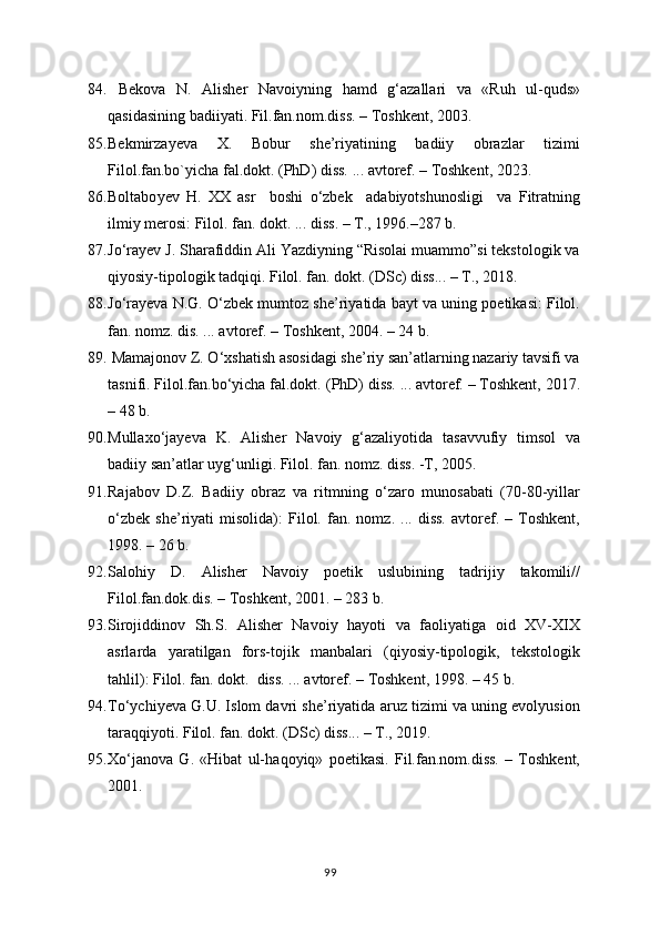 84.   Bekova   N.   Alisher   Navoiyning   h amd   g‘azallari   va   «Ruh   ul-quds»
qasidasining badiiyati. Fil.fan.nom.diss. – Toshkent, 2003. 
85. Bekmirzayeva   X.   Bobur   she’riyatining   badiiy   obrazlar   tizimi
Filol.fan.bo`yicha fal.dokt. (PhD) diss. ... avtoref. – Toshkent, 2023. 
86. Boltabo y ev   H .   XX   asr     boshi   o‘zbek     adabiyotshunosligi     va   Fitratning
ilmiy merosi: Filol. fan. dokt. ... diss. – T., 1996.–287 b.
87. Jo‘ra y ev J. Sharafiddin Ali Yazdiyning “Risolai muammo”si tekstologik va
qiyosiy-tipologik tadqiqi. Filol. fan. dokt. (DSc) diss... – T., 2018.
88. Jo‘ra y eva N.G. O‘zbek mumtoz she’riyatida bayt va uning poetikasi: Filol.
fan. nomz. dis. ... avtoref. – Toshkent, 2004. – 24 b.
89.  Mamajonov Z. O‘xshatish asosidagi she’riy san’atlarning nazariy tavsifi va
tasnifi. Filol.fan.bo‘yicha fal.dokt. ( PhD ) diss. ... avtoref. – Toshkent, 2017.
– 48 b.
90. Mullaxo‘ja y eva   K.   Alisher   N avoiy   g‘azaliyotida   tasavvufiy   timsol   va
badiiy san’atlar uyg‘unligi. Filol. fan. nomz. diss. -T, 2005.
91. Rajabov   D.Z.   Badiiy   obraz   va   ritmning   o‘zaro   munosabati   (70-80-yillar
o‘zbek   she’riyati   misolida):   Filol.   fan.   nomz.   ...   diss.   avtoref.   –   Toshkent,
1998. – 26 b.
92. Salohiy   D.   Alisher   Navoiy   poetik   uslubining   tadrijiy   takomili//
Filol.fan.dok.dis. – Toshkent, 2001. – 283 b.
93. Sirojiddinov   Sh.S.   Alisher   Navoiy   hayoti   va   faoliyatiga   oid   XV-XIX
asrlarda   yaratilgan   fors-tojik   manbalari   (qiyosiy-tipologik,   tekstologik
tahlil): Filol. fan. dokt.  diss. ... avtoref. – Toshkent, 1998. – 45 b.
94. To‘ychi y eva G.U. Islom davri she’riyatida aruz tizimi va uning evolyusion
taraqqiyoti. Filol. fan. dokt. ( DS c) diss... – T., 2019.
95. Xo‘janova   G.   «Hibat   ul- h aqoyiq»   poetikasi.   Fil.fan.nom.diss.   –   Toshkent,
2001.
99 