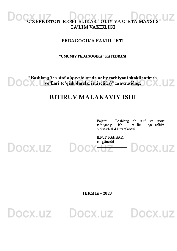 1
O’ZBЕKISTON  RЕSPUBLIKASI OLIY VA O’RTA MAXSUS
TA'LIM VAZIRLI GI
PЕDAGOGIKA FAKULTЕTI
“UMUMIY PEDAGOGIKA” KAFEDRASI
“Boshlang’ich sinf o’quvchilarida aqliy tarbiyani shakllantirish
yo’llari (o’qish darslari misolida)” mavzusidagi
BITIRUV MALAKAVIY ISHI
Bajardi:   Boshlang ich   sinf   va   sport 
tarbiyaviy   ish   ta lim   yo nalishi	
  
bitiruvchisi 4 kurs talabasi .______________
ILMIY RAHBAR:
o qituvchi 	

_________________
TЕRMIZ – 20 23 