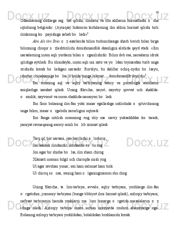 10
Odamlarning   ilmlarga   rag bat   qilishi,   ilmlarni   va   ilm   ahllarini   hurmatlashi   o sha 
iqbolning   belgisidir.   (Ayniqsa)   hukmron   kishilarning   ilm   ahlini   hurmat   qilishi   turli
ilmlarning ko payishiga sabab bo ladi»	
  1
.
Abu Ali ibn Sino   o z asarlarida bilim tushunchasiga sharh berish bilan birga	

bilimning chuqur o zlashtirilishi donishmandlik ekanligini alohida qayd etadi: «Ilm	

narsalarning inson aqli yordami bilan o rganilishidir. Bilim deb esa, narsalarni idrok	

qilishga aytiladi. Bu shundayki, inson aqli uni xato va yo ldan toymasdan turib unga	

erishishi   kerak   bo ladigan   narsadir.   Bordiyu,   bu   dalillar   ochiq-oydin   bo lsayu,	
 
isbotlar chinakamiga bo lsa, u holda bunga hikmat   donishmanlik deyildi»	
  2
.
Ibn   sinoning   aql   va   aqliy   tarbiyaning   tabiiy   va   psixologik   asoslarini
aniqlashga   xarakat   qiladi.   Uning   fikricha,   xayot,   xayotiy   quvvat   uch   shaklda:
o simlik, xayvonot va inson shaklida namoyon bo ladi.	
 
Ibn   Sino   bolaning   ilm-fan   yoki   xunar   egallashga   intilishida   o qituvchining	

unga bilim, xunar o rgatishi zarurligini uqtiradi.	

Ilm   fanga   intilish   insonning   eng   oliy   ma naviy   yuksaklikka   ko taradi,	
 
jamiyat ravnaqining asosiy omili bo lib xizmat qiladi	

Tarq qil bor narsani, jon barchidin a lodurur,	

Jon kamoli ilmdandir, ilmdandir so lu sog .
 
Jon agar bir shisha bo lsa, ilm sham chirog .	
 
Xikmati insonin bilgil uch chiroqda misli yog .	

Ul agar ravshan yonar, sen ham salomat ham tirik.
Ul chiroq so nsa, sening ham o lganingmasmu shu chog .	
  
Uning   fikricha,   ta lim-tarbiya,   avvalo,   aqliy   tarbiyani,   yoshlarga   ilm-fan	

o rgatishni, jismoniy tarbiyani (bunga tibbiyot ilmi hizmat qiladi), axloqiy tarbiyani,	

nafosat   tarbiyasini   hamda   yoshlarni   ma lum   hunarga   o rgatish   masalalarini   o z	
  
ichiga   oladi.   Axloqiy   tarbiya   inson   uchun   nixoyatda   muhim   ahamiyatga   ega.
Bolaning axloqiy tarbiyasi yoshlikdan, bolalikdan boshlanishi kerak. 
