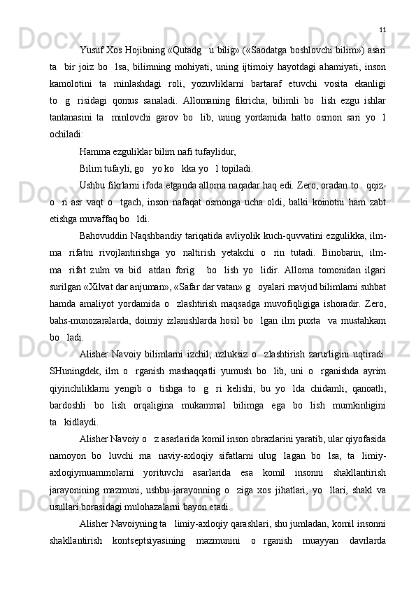 11
Yusuf Xos Hojibning «Qutadg u bilig» («Saodatga boshlovchi bilim») asari
ta bir   joiz   bo lsa,   bilimning   mohiyati,   uning   ijtimoiy   hayotdagi   ahamiyati,   inson	
 
kamolotini   ta minlashdagi   roli,   yozuvliklarni   bartaraf   etuvchi   vosita   ekanligi	

to g risidagi   qomus   sanaladi.   Allomaning   fikricha,   bilimli   bo lish   ezgu   ishlar	
  
tantanasini   ta minlovchi   garov   bo lib,   uning   yordamida   hatto   osmon   sari   yo l	
  
ochiladi:
Hamma ezguliklar bilim nafi tufaylidur,
Bilim tufayli, go yo ko kka yo l topiladi.	
  
Ushbu fikrlarni ifoda etganda alloma naqadar haq edi. Zero, oradan to qqiz-	

o n   asr   vaqt   o tgach,   inson   nafaqat   osmonga   ucha   oldi,   balki   koinotni   ham   zabt	
 
etishga muvaffaq bo ldi.	

Bahovuddin Naqshbandiy tariqatida avliyolik kuch-quvvatini ezgulikka, ilm-
ma rifatni   rivojlantirishga   yo naltirish   yetakchi   o rin   tutadi.   Binobarin,   ilm-	
  
ma rifat   zulm   va   bid atdan   forig   bo lish   yo lidir.   Alloma   tomonidan   ilgari
    
surilgan «Xilvat dar anjuman», «Safar dar vatan» g oyalari mavjud bilimlarni suhbat	

hamda   amaliyot   yordamida   o zlashtirish   maqsadga   muvofiqligiga   ishoradir.   Zero,	

bahs-munozaralarda,   doimiy   izlanishlarda   hosil   bo lgan   ilm   puxta     va   mustahkam	

bo ladi.	

Alisher   Navoiy   bilimlarni   izchil,   uzluksiz   o zlashtirish   zarurligini   uqtiradi.	

SHuningdek,   ilm   o rganish   mashaqqatli   yumush   bo lib,   uni   o rganishda   ayrim	
  
qiyinchiliklarni   yengib   o tishga   to g ri   kelishi,   bu   yo lda   chidamli,   qanoatli,	
   
bardoshli   bo lish   orqaligina   mukammal   bilimga   ega   bo lish   mumkinligini	
 
ta kidlaydi.	

Alisher Navoiy o z asarlarida komil inson obrazlarini yaratib, ular qiyofasida	

namoyon   bo luvchi   ma naviy-axloqiy   sifatlarni   ulug lagan   bo lsa,   ta limiy-	
    
axloqiymuammolarni   yorituvchi   asarlarida   esa   komil   insonni   shakllantirish
jarayonining   mazmuni,   ushbu   jarayonning   o ziga   xos   jihatlari,   yo llari,   shakl   va	
 
usullari borasidagi mulohazalarni bayon etadi.
Alisher Navoiyning ta limiy-axloqiy qarashlari, shu jumladan, komil insonni	

shakllantirish   kontseptsiyasining   mazmunini   o rganish   muayyan   davrlarda	
 