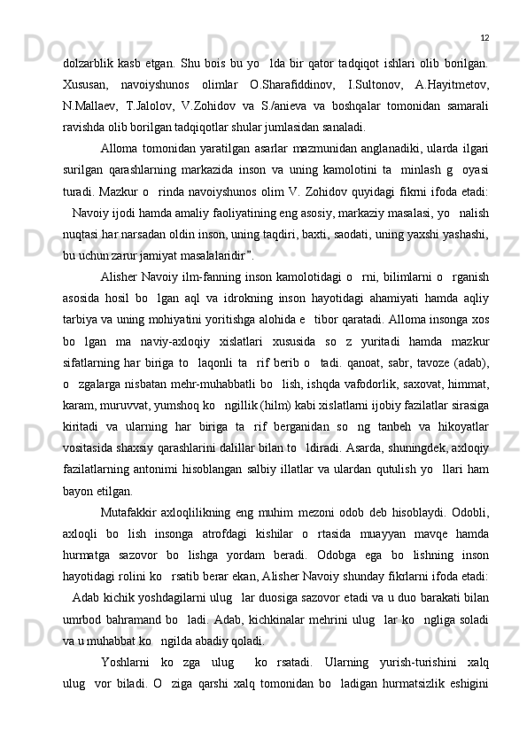 12
dolzarblik   kasb   etgan.   Shu   bois   bu   yo lda   bir   qator   tadqiqot   ishlari   olib   borilgan.
Xususan,   navoiyshunos   olimlar   O.Sharafiddinov,   I.Sultonov,   A.Hayitmetov,
N.Mallaev,   T.Jalolov,   V.Zohidov   va   S./anieva   va   boshqalar   tomonidan   samarali
ravishda olib borilgan tadqiqotlar shular jumlasidan sanaladi.
Alloma   tomonidan   yaratilgan   asarlar   mazmunidan   anglanadiki,   ularda   ilgari
surilgan   qarashlarning   markazida   inson   va   uning   kamolotini   ta minlash   g oyasi	
 
turadi.   Mazkur   o rinda   navoiyshunos   olim   V.   Zohidov   quyidagi   fikrni   ifoda   etadi:	

Navoiy ijodi hamda amaliy faoliyatining eng asosiy, markaziy masalasi, yo nalish	
 
nuqtasi har narsadan oldin inson, uning taqdiri, baxti, saodati, uning yaxshi yashashi,
bu uchun zarur jamiyat masalalaridir .	

Alisher  Navoiy  ilm-fanning  inson  kamolotidagi   o rni,  bilimlarni   o rganish	
 
asosida   hosil   bo lgan   aql   va   idrokning   inson   hayotidagi   ahamiyati   hamda   aqliy	

tarbiya va uning mohiyatini yoritishga alohida e tibor qaratadi. Alloma insonga xos	

bo lgan   ma naviy-axloqiy   xislatlari   xususida   so z   yuritadi   hamda   mazkur	
  
sifatlarning   har   biriga   to laqonli   ta rif   berib   o tadi.   qanoat,   sabr,   tavoze   (adab),	
  
o zgalarga nisbatan mehr-muhabbatli bo lish, ishqda vafodorlik, saxovat, himmat,	
 
karam, muruvvat, yumshoq ko ngillik (hilm) kabi xislatlarni ijobiy fazilatlar sirasiga	

kiritadi   va   ularning   har   biriga   ta rif   berganidan   so ng   tanbeh   va   hikoyatlar	
 
vositasida shaxsiy qarashlarini dalillar bilan to ldiradi. Asarda, shuningdek, axloqiy	

fazilatlarning   antonimi   hisoblangan   salbiy   illatlar   va   ulardan   qutulish   yo llari   ham	

bayon etilgan.
Mutafakkir   axloqlilikning   eng   muhim   mezoni   odob   deb   hisoblaydi.   Odobli,
axloqli   bo lish   insonga   atrofdagi   kishilar   o rtasida   muayyan   mavqe   hamda	
 
hurmatga   sazovor   bo lishga   yordam   beradi.   Odobga   ega   bo lishning   inson	
 
hayotidagi rolini ko rsatib berar ekan, Alisher Navoiy shunday fikrlarni ifoda etadi:	

Adab kichik yoshdagilarni ulug lar duosiga sazovor etadi va u duo barakati bilan	
 
umrbod   bahramand   bo ladi.   Adab,   kichkinalar   mehrini   ulug lar   ko ngliga   soladi	
  
va u muhabbat ko ngilda abadiy qoladi.	

Yoshlarni   ko zga   ulug   ko rsatadi.   Ularning   yurish-turishini   xalq	
  
ulug vor   biladi.   O ziga   qarshi   xalq   tomonidan   bo ladigan   hurmatsizlik   eshigini	
   