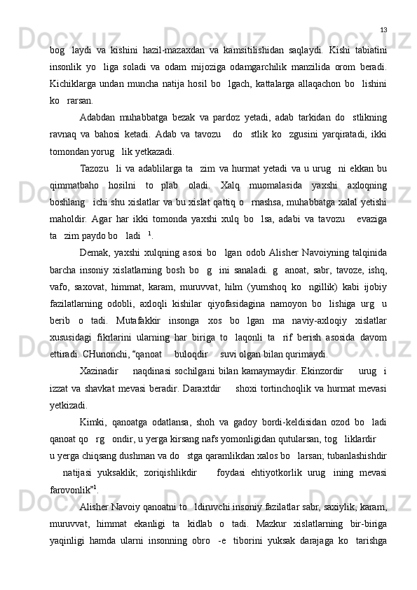 13
bog laydi   va   kishini   hazil-mazaxdan   va   kamsitilishidan   saqlaydi.   Kishi   tabiatini
insonlik   yo liga   soladi   va   odam   mijoziga   odamgarchilik   manzilida   orom   beradi.	

Kichiklarga   undan   muncha   natija   hosil   bo lgach,   kattalarga   allaqachon   bo lishini	
 
ko rarsan.	

Adabdan   muhabbatga   bezak   va   pardoz   yetadi,   adab   tarkidan   do stlikning	

ravnaq   va   bahosi   ketadi.   Adab   va   tavozu   do stlik   ko zgusini   yarqiratadi,   ikki	
  
tomondan yorug lik yetkazadi.	

Tazozu li   va   adablilarga   ta zim   va   hurmat   yetadi   va   u   urug ni   ekkan   bu
  
qimmatbaho   hosilni   to plab   oladi.   Xalq   muomalasida   yaxshi   axloqning	

boshlang ichi  shu xislatlar va bu xislat  qattiq o rnashsa,  muhabbatga xalal yetishi	
 
maholdir.   Agar   har   ikki   tomonda   yaxshi   xulq   bo lsa,   adabi   va   tavozu   evaziga	
 
ta zim paydo bo ladi	
   1
.
Demak,   yaxshi   xulqning   asosi   bo lgan   odob   Alisher   Navoiyning   talqinida	

barcha   insoniy   xislatlarning   bosh   bo g ini   sanaladi.   g anoat,   sabr,   tavoze,   ishq,	
  
vafo,   saxovat,   himmat,   karam,   muruvvat,   hilm   (yumshoq   ko ngillik)   kabi   ijobiy	

fazilatlarning   odobli,   axloqli   kishilar   qiyofasidagina   namoyon   bo lishiga   urg u	
 
berib   o tadi.   Mutafakkir   insonga   xos   bo lgan   ma naviy-axloqiy   xislatlar	
  
xususidagi   fikrlarini   ularning   har   biriga   to laqonli   ta rif   berish   asosida   davom	
 
ettiradi. CHunonchi,  qanoat   buloqdir   suvi olgan bilan qurimaydi.	
	 
Xazinadir     naqdinasi   sochilgani   bilan   kamaymaydir.   Ekinzordir     urug i	
  
izzat   va   shavkat   mevasi   beradir.   Daraxtdir     shoxi   tortinchoqlik   va   hurmat   mevasi	

yetkizadi.
Kimki,   qanoatga   odatlansa,   shoh   va   gadoy   bordi-keldisidan   ozod   bo ladi	

qanoat qo rg ondir, u yerga kirsang nafs yomonligidan qutularsan, tog liklardir 	
   
u yerga chiqsang dushman va do stga qaramlikdan xalos bo larsan; tubanlashishdir	
 
  natijasi   yuksaklik;   zoriqishlikdir     foydasi   ehtiyotkorlik   urug ining   mevasi	
  
farovonlik	
 1
.
Alisher Navoiy qanoatni to ldiruvchi insoniy fazilatlar sabr, saxiylik, karam,	

muruvvat,   himmat   ekanligi   ta kidlab   o tadi.   Mazkur   xislatlarning   bir-biriga	
 
yaqinligi   hamda   ularni   insonning   obro -e tiborini   yuksak   darajaga   ko tarishga	
   