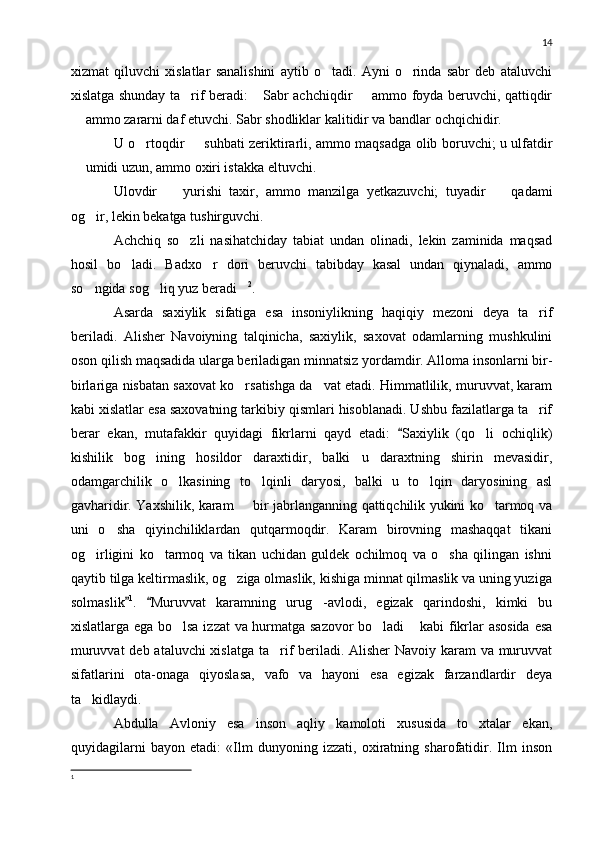 14
xizmat   qiluvchi   xislatlar   sanalishini   aytib   o tadi.   Ayni   o rinda   sabr   deb   ataluvchi 
xislatga shunday ta rif beradi:  Sabr achchiqdir   ammo foyda beruvchi, qattiqdir	
  
 ammo zararni daf etuvchi. Sabr shodliklar kalitidir va bandlar ochqichidir.	

U o rtoqdir   suhbati zeriktirarli, ammo maqsadga olib boruvchi; u ulfatdir	
 
 umidi uzun, ammo oxiri istakka eltuvchi.	

Ulovdir     yurishi   taxir,   ammo   manzilga   yetkazuvchi;   tuyadir     qadami	
 
og ir, lekin bekatga tushirguvchi.	

Achchiq   so zli   nasihatchiday   tabiat   undan   olinadi,   lekin   zaminida   maqsad	

hosil   bo ladi.   Badxo r   dori   beruvchi   tabibday   kasal   undan   qiynaladi,   ammo	
 
so ngida sog liq yuz beradi	
   2
.
Asarda   saxiylik   sifatiga   esa   insoniylikning   haqiqiy   mezoni   deya   ta rif	

beriladi.   Alisher   Navoiyning   talqinicha,   saxiylik,   saxovat   odamlarning   mushkulini
oson qilish maqsadida ularga beriladigan minnatsiz yordamdir. Alloma insonlarni bir-
birlariga nisbatan saxovat ko rsatishga da vat etadi. Himmatlilik, muruvvat, karam	
 
kabi xislatlar esa saxovatning tarkibiy qismlari hisoblanadi. Ushbu fazilatlarga ta rif	

berar   ekan,   mutafakkir   quyidagi   fikrlarni   qayd   etadi:   Saxiylik   (qo li   ochiqlik)	
	
kishilik   bog ining   hosildor   daraxtidir,   balki   u   daraxtning   shirin   mevasidir,	

odamgarchilik   o lkasining   to lqinli   daryosi,   balki   u   to lqin   daryosining   asl	
  
gavharidir. Yaxshilik, karam   bir jabrlanganning qattiqchilik yukini ko tarmoq va	
 
uni   o sha   qiyinchiliklardan   qutqarmoqdir.   Karam   birovning   mashaqqat   tikani	

og irligini   ko tarmoq   va   tikan   uchidan   guldek   ochilmoq   va   o sha   qilingan   ishni	
  
qaytib tilga keltirmaslik, og ziga olmaslik, kishiga minnat qilmaslik va uning yuziga	

solmaslik	
 1
.   Muruvvat   karamning   urug -avlodi,   egizak   qarindoshi,   kimki   bu		
xislatlarga ega bo lsa izzat va hurmatga sazovor  bo ladi  kabi fikrlar asosida  esa	
  
muruvvat  deb ataluvchi xislatga ta rif beriladi. Alisher  Navoiy karam  va muruvvat	

sifatlarini   ota-onaga   qiyoslasa,   vafo   va   hayoni   esa   egizak   farzandlardir   deya
ta kidlaydi.	

Abdulla   Avloniy   esa   inson   aqliy   kamoloti   xususida   to xtalar   ekan,	

quyidagilarni   bayon   etadi:   «Ilm   dunyoning   izzati,   oxiratning   sharofatidir.   Ilm   inson
1 